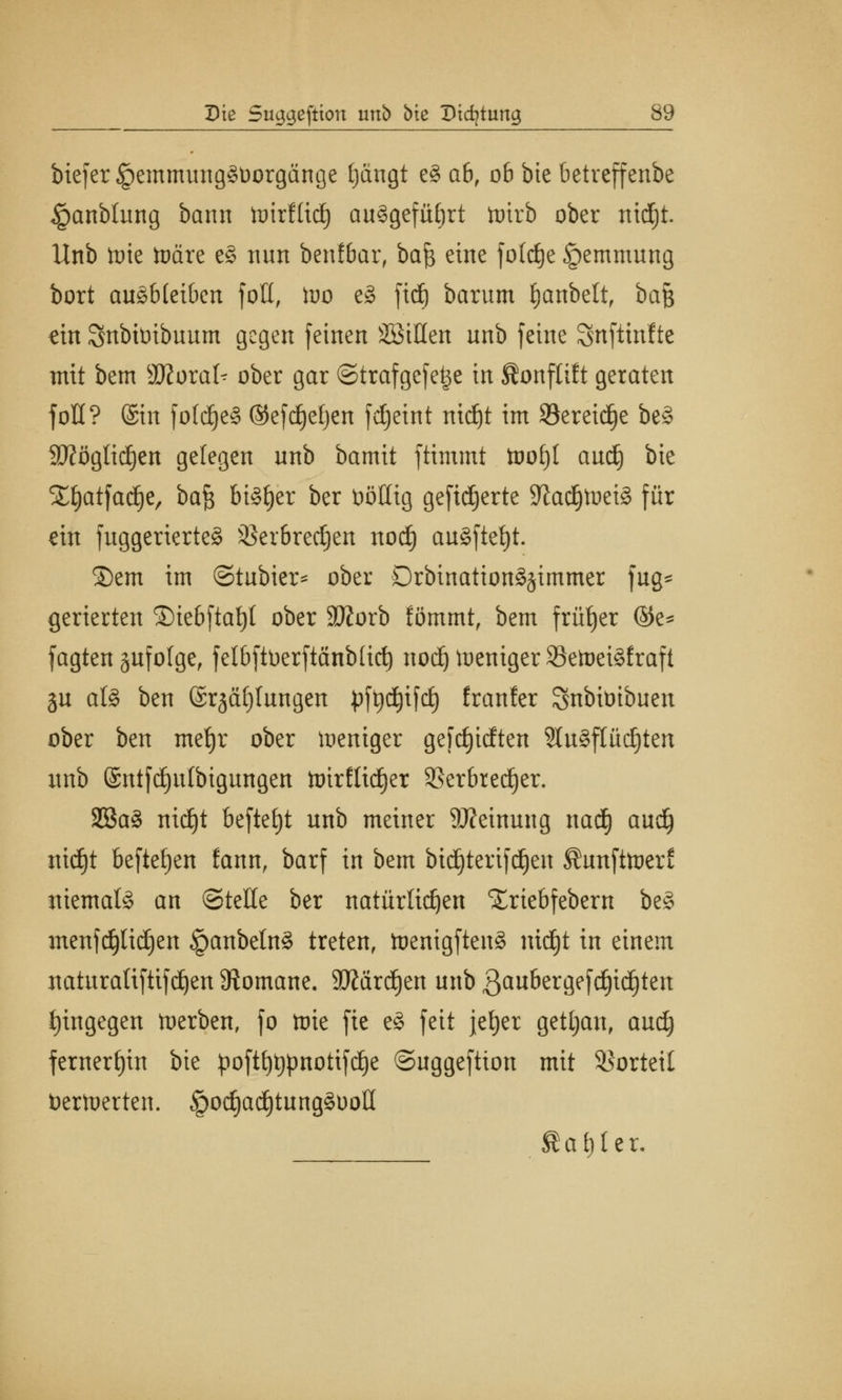 biefer§emmung£t)orgänge tjängt e§ ab, 06 bte bctrcffenbe ipanblung bann hrirfüd) au^gefüfirt toirb ober nidjt. Unb lote toäre e§ nnn benfbar, ba$ eine fotrfje §emmung bort ausbleiben fott, Wo eS ftdj barum Ejanbett, ba$ ein Snbilribuum gegen feinen SßiHen unb feine Snfttnltc mit bem Wloxak ober gar ©trafgefe^e in ^onfltlt geraten fott? (Sin foldjeä ®efd)efjen fdjeint nidjt im 93ereid)e beS Sftöglidjen gelegen unb bamit ftimmt tooljl aud) bie STfyatfadje, ba$ bisher ber ööHtg geftdjerte SftadjfteiS für ein fuggerierteS 3Scr6rec§cn nod) ausfielt. Sern im ©tubier* ober DrbtnattonSjtmmcr fug- gerierten ®iebftaf)t ober Sftorb fömmt, bem früher @e* fagten §ufo(ge, felbftüerftänbüd) nod) weniger 93etoei§fraft 3U als ben ©rjäfjlungen pft)d)ifd) franler Snbiötbuen ober ben mefjr ober Weniger gefdjidten ?Iu§flüd)ten unb @ntfd)ulbigungen toirflid)er 9Ser6red^er. 2Ba§ mdjt beftetjt unb meiner SRctnung nad) aud) ntc£)t befielen fann, barf in bem btdjtertfdjen ^unfttoerl; niemals an ©teile ber natürlichen Xriebfebern beS menfd)lid)en §anbeInS treten, toenigftenS nid£)t in einem naturatiftifdjen Romane. 9JMrd)en unb ßaubergefdjidjten tjingegen faerben, fo toie fte eS feit jefyer getljan, aud) fernerhin bie poftt)t)pnotifd)e ©uggeftton mit Vorteil bertoerten. §od)ad)tung§Dott tarier.