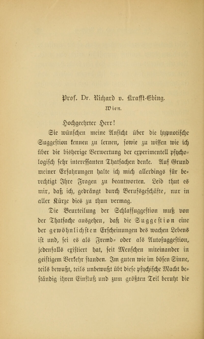 flrof- Dr. föidjarb tu ßrafft-töbmg. Wien. §od)geef)rter §err! ©ie ttmnfdjen meine 9lnfid)t über bie l)t)pnotifdje ©uggeftion fennen ju lernen, forrie ju loiffen ttne idj über bie bieder ige Verwertung ber ejperimentell pfadjo- logifdj fefjr intereffanten Xtjatfadjen beute. 2luf ©runb meiner Erfahrungen Ijalte id) mid) allerbingS für be* redjtigt Sf)te fragen 51t beantworten. 2eib tfjut e§ mir, bajs id), gebrängt burd) 23erufSgefd)äfte, nur in aller Äür§e bieg §u tfjun Vermag. ©ie Beurteilung ber ©djtaffuggeftion mufc üon ber %l)atfad)e ausgeben, bah bie ©uggeftion eine ber getuötjnltdjften @rfd)einungen be§ toadjen Seben§ tfi unb, fei e§ al§ gremb- ober als ?(utof uggeftion, {ebenfalls ejiftiert fjat, feit TOenfdjen miteinanber in geiftigem 3Serfef)r ftanben. 3m guten toieim böfen ©inne, teif§ bewußt, teils unbetim&t übt biefe pfadjifdje SKacßt be* ftänbig it)ren ©influfe unb jum größten STeil beruht bie