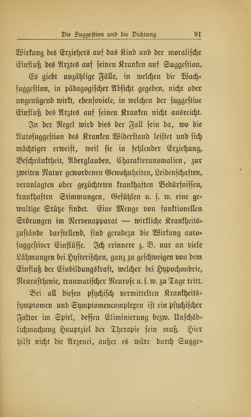 SBirfung be§ @rjict|er8 auf ba§ &inb unb ber mora(ifd)e ©nflujs be£ StrjteS auf feineu Uranien auf ©uggeftion. @8 giebt unjäfylige gälle, in toeldjen btc 3ßad)* fuggeftion, in päbagogifdjer 3lbfid)t gegeben, ntdjt ober ungenügenb wirft, ebenfotnele, tu Weidjen ber fuggeftioe ©nflujj be§ Slrjteö auf feinen flranfcn nid)t au3retd)t. Sn ber Siegel Wirb bie§ ber galt fein ba, wo bie 2(utofuggeftion be§ ^ranfen Sßiberftanb leiftet unb fid) mächtiger erWeift, Weit fte in fefylenber @r§iet)ungr 33efd)ränftt)eit, Slberglauben, ©tjarafteranomalien, §ur Streiten Statur geworbenen ©ewofjntjeiten, Seibenfdjaften, oeranlagten ober gezüchteten franfijaften 23ebürfniffen, franftjaften Stimmungen, @efül)ten u. f. id. eine ge- Wattige ©tü^e finbet. Sine 9J?enge Don funktionellen Störungen im Sforoena^arat — wirftidje Äran^jeitS*- Suftänbe barfteüenb, finb gerabeju bie SSirfung auto* fuggefiioer ©inftüffe. Sdj erinnere 5. 33. nur an Diele Säfjmungen bei Jptjftertfdjen, gan§ ju gefd)Weigen oon bem ©inftufj ber ©inbübungSfraft, Welcher bei §t)})od)onbrie, Sfourafttjenie, traumatifdjer Sfteurofe u. f. w. ju S£age tritt. Sei aü bicfen pfeifet) Vermittelten Shanff)eit§* ftjmptomen unb ©tjmptomencomptejen ift ein pft)d)ifc£)er gaftor im ©piel, beffeu ©üminierung bejm. Unfd)äb= ttdjmadjung ^aupt^iel ber Sttjerapie fein umfe. §icr Ijüft nidjt bie Slrjenet, aufeer e§ wäre burd) ©ugge«