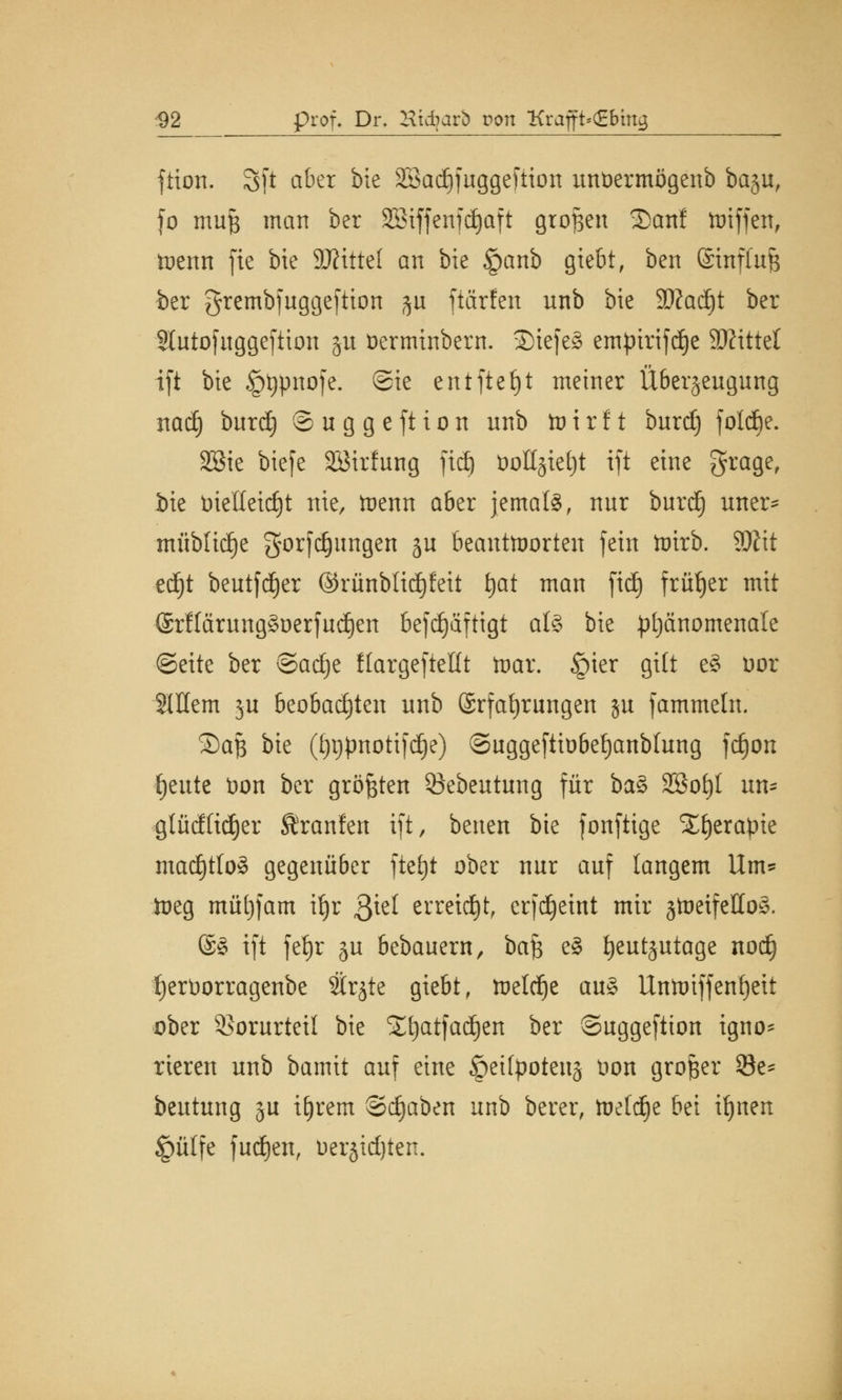 -92 prof. Dr. Htdbarb von Krajft»(£bmg ftton. 3(t aber hk SBadjfuggeftion unüermögenb ba§u, fo mufj man ber SEBiffenfd^aft großen 2>anf ttnffen, toenn fie bie 9Ätttef an bie §anb giebt, ben @infiuJ3 ber grembfuggeftion ju ftärfen unb bie Sftadjt ber Slutofuggefiion ju fcerminbern. ©iefe§ empiriftf)e SÄtttet ift bie §i)pnofe. Sie entfielt metner Überzeugung nad) burd) ©uggeftion unb tvirit burd) folcfie. SBie biefe SBirfung fidj t)olljxet)t ift eine grage, bie bielleidjt nie, toenn a6er jemals, nur burd) uner* müblidje gorfdjungen ju beantworten fein toirb. 2#it ed^t beutfdjer @rünbtid)feit tjat man ftd) früher mit @rfIärungSDerfud)en befdjäftigt als bie phänomenale Seite ber ©a^e flargeftefft toar. §ier gilt e§ oor 2Wem ju beobachten unb Erfahrungen ju fammeln. SDaft bie (f)i)|)notifd)e) ©uggeftiobefjanblung fdjon ^eute üon ber größten öebeutung für ba$ SBofyl un* glüdftdjer Sranfen ift, beuen bie fonftige ££)erapie mad)tlo§ gegenüber ftetjt ober nur auf langem Um* toeg mü[)fam ü)r $\d erreicht, erfdjeint mir jtoeifettoS. ©3 ift fetjr §u bebauern, ba^ e3 tjeutjutage nod) f)ert)orragenbe 2trjte giebt, tteldje au£ Untoiffenfyeit ober Vorurteil bie Sljatfadjen ber ©uggeftion igno* rteren unb bamit auf eine öetfyoteus t>on großer $8e- beutung ju ttjrem Stäben unb berer, toetd^e bei ifynen §ü(fe fudjen, oerjidjten.