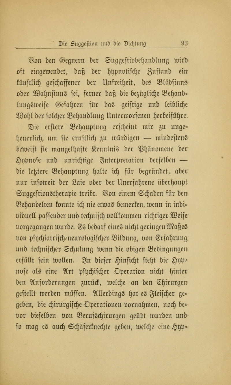 93on ben ©egnern ber ©uggeftiübefjanbhtng toirb oft eingetoenbet, ba$ ber f)t)pnotifd)e $uftanb ein fünfttid) gefdjaffener ber Unfreiheit f be§ 93Iöbftmt8 ober 2Bat)nfinn§ fei, ferner ba$ bie Bejüglid^e Sefjanb* lungStoeife ©efatjren für ba§ geiftige unb leibliche 2Sof)I ber f otdjer 33ef)cmbluttg Unterworfenen £)er6eifüt)re. S)tc erftere Sefjauptung erfdjetnt mir gu unge- (jeuertid), um fie ernftlid) ju ttmrbigen — minbeften§ bereift fie mangelhafte Kenntnis ber $ß£)änomene ber £)t)pnofe unb unrichtige Interpretation berfetben — bie legiere 93efjauptung fjatte idj für begrünbet, aber nur infotoeit ber Saie ober ber Unerfahrene überhaupt ©uggeftionättjerapie treibt- 23on einem ©djaben für ben 33e§anbelten fonnte idj nie ettoa§ bemerfen, tuenn in inbi* oibueü paffenber unb tedjnifd) tioltfommen richtiger SESeife öorgegangen ttwrbe. @8 bebarf eine§ nidjt geringen Wa&§> Don pft)rf)iatrifrf)'tieurotoQtfd£)er SMlbmtg, tion @rfaf)rung unb ted)ttifdjer ©djutung tnenn bie obigen Sßebingungen erfüllt fein toollen. $n biefer §infid)t fiet)t bie !gt)\>* uofe als eine 2lrt pft)d)ifd)er Operation ttidjt Ijinter ben Shtforberungen gurücf, toeldje an ben ©fjirurgen gefteüt toerben muffen. SlHerbingS tjat e§ gteifdjer ge* geben, bie djirurgifdje Operationen oornafymen, nodj be*- t)or biefelben ton 23eruf§tf)irurgen geübt tourben unb fo mag e§ aud) ©djäferfnedjte geben, toeldje eine §t)p-