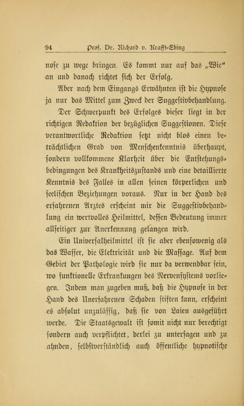 ttofc ju mege bringen. @8 fommt nur auf ba£ „9ßte an unb banad) richtet ftdj ber (Srfofg. 3I6er nad) bem ©ingangg (Srtoätjnten ift bic §tjpnofe ja nur btö Wxttel jum fttotd ber ©uggefttobef)anbfung. S)er ©djtoetyunft be§ ©rfolgeS btefer liegt in ber rtdEjttgen ^ebaftion ber bezüglichen ©uggeftionen. ®iefe beranttoorttidje 3teba!tion fefct nid)t bfoS einen be* träcijtlidjen ©rab Don 9Renfc§enfenntnt§ überhaupt, fonbcrn tiollfommene fitarljcit über bie (£ntftef)ung3* bebingungen be§ ®ranff)eit§äuftanb§ unb eine betaillierte Kenntnis be§ $alle§ in alten feinen förderlichen unb feeltfdjen ^Beziehungen öorau§. 9?ur in ber §anb be§ erfahrenen 2lrgte3 erfdteint mir bie ©uggeftiübefjanb- hing ein toertüoüeg Heilmittel, beffen SBebeutung immer altfeitiger jur 2inerfennung gelangen toirb. (Sin Unioerfalfjeihntttel ift fie aber ebenfotoenig als ba£ SSaffer, bie (Sfeftricität unb bie Staffage. ?Iuf bem ©ebiet ber ^ßatljologie ttrirb fie nur ba öertnenbbar fein, too funltionelle (Srfranfungen bes S?iert)enft)ftem§ toorlte* gen. Snbem man zugeben mufe, ba& bie §t)pnofe in ber §anb be§ Unerfahrenen ©djaben ftiften fann, erfd)eint e§ abfolut unzutäffig, ba$ fie t)on Saien ausgeführt toerbe. 35ie Staatsgewalt ift fomit nidjt nur berechtigt fonbern aud) t>erpflid)tet, berlei zu unterfagen unb 3U af)nben, fetbfttierftänblid) aud) öffentliche Ijijpnotifdje