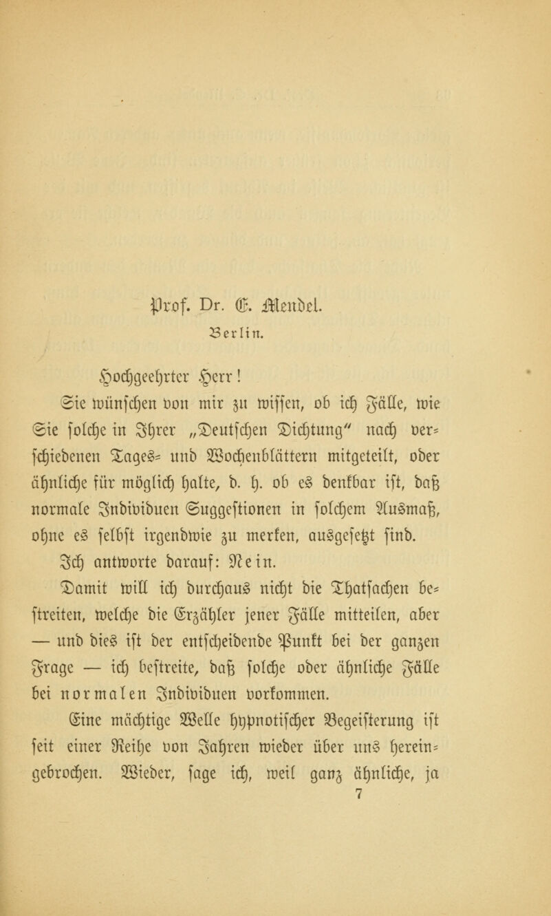 jOrof. Dr. ©. MznM. Berlin, §od)geef)rter §err! Sie toünfdjen bon mir ju toiffen, ob tdj gäHe, toie ©ie foldEje in Sfyrer „®eutfd)en ©idjtung nad) oer* fdjiebenen £age£- unb SSoAenblättern mitgeteilt, ober äf)nlid)e für moglid) fjalte, b. t). ob e§ benfbar ift, baf$ normale Snbibibuen ©uggeftionen in folgern SluStnafe, o£)ne e£ felbft irgenbtoie gu merfen, ausgefegt ftnb. 3dj antworte barauf: 9? ein. ©amit toitt id) burd)au§ nidEjt bie lljatfadjen be* ftreiten, toeldje bie ©r§ät)ler jener gälte mitteilen, aber — unb bieg ift ber entfdjeibenbe $ßunft bei ber gangen grage — id) beftrette, ba£ foldje ober cUjnKdje gäüe bei normalen Snbitribuen üorfommen. (Sine mcidjtige SSetle {)t)pnotifd)er 33egeifierung ift feit einer Steige t)on Sauren roieber über un§ fjerein^ gebrochen. Sßieber, fage id), tuet! ganj äf)nlid)e, ja