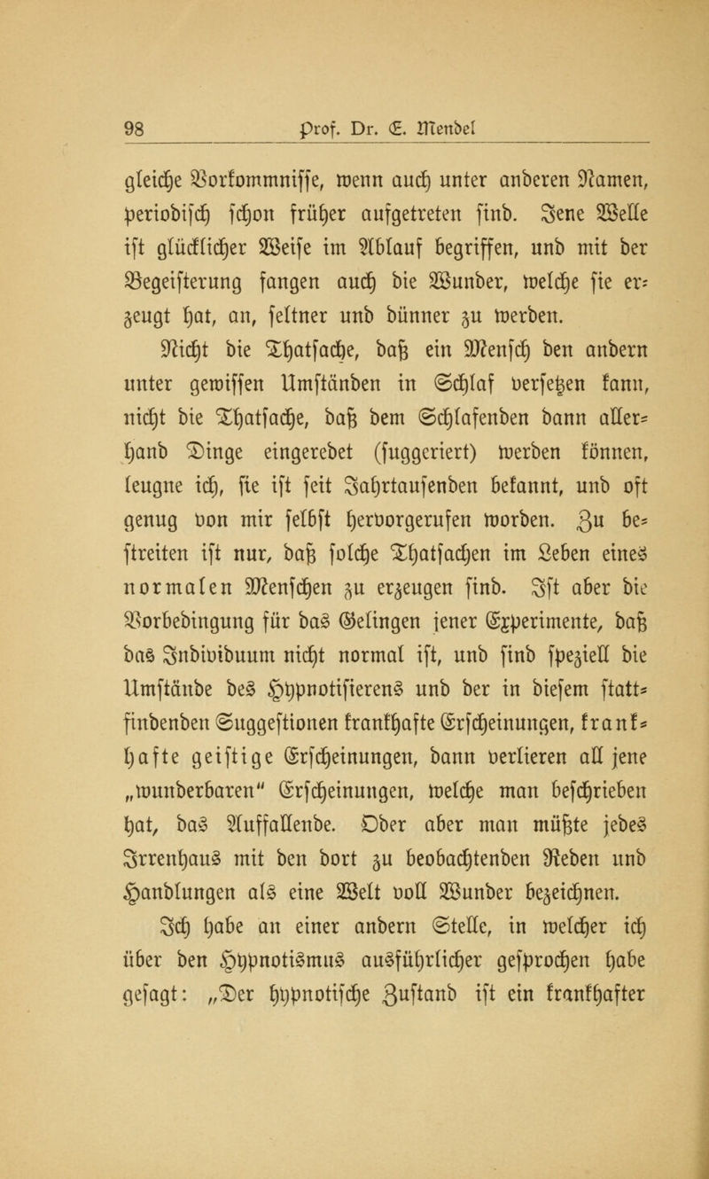 gleite SSorfommniffc, menn aud) unter anberen tarnen, periobifd) fdjott früher aufgetreten finb. Sene SBeHe ift gtücfltdjer Sßeife im 5tblauf begriffen, unb mit ber SSegeifterung fangen aud) bte Sßunber, toeldje fie er- zeugt Ijat, an, feltner unb bünner §u toerben. Sftidjt bie Süjatfacfte, ba$ ein Sftenfdj) ben anbern unter geroiffen Umftänben in ©d)laf Derfe^en famt, itidjt bte STfyatfadje, bafc bem @d)fafenben bann aller- l)anb ©inge eingerebet (fuggeriert) Serben fönnenr leugne id), fie ift feit Safyrtaufenben befannt, unb oft genug Don mir fe!6ft hervorgerufen korben. $u be* ftreiten ift nur, bafc foldEje Xfjatfadjen im Seben eines normalen SJJenfd^en $u erzeugen ftnb. Sft aber bie Sßorbebingung für baS (Seiingen jener (Sj^erimente, baf$ ba$ Snbtoibuum ntcf)t normal ift, unb ftnb fpe^ieö bie Umftchtbe be§ §t)pnotifteren§ unb ber in btefem ftatt* finbenben ©uggefttonen franfljafte (SrfMeinungen, frauf* Ijafte geiftige (Srfdjeinungen, bann verlieren all jene „ttmnberbaren (Srfdjeinungen, toeldje man 6efdjrieben fyat, baS Sluffallenbe. Ober aber man muffte jebeS SrrenfyauS mit ben bort ju beobad)tenben Sieben unb §anblungen als eine SBelt ooll SBunber bejeitfinen. Sd) t)abe an einer anbern ©teile, in loefdjer id) üöer ben §tjpnotiSmu§ au§füf)rli(f)er geft>rod)en fjabe gefagt: „2)er ttypnotifdje 3uftan^ ift e™ franffjafter