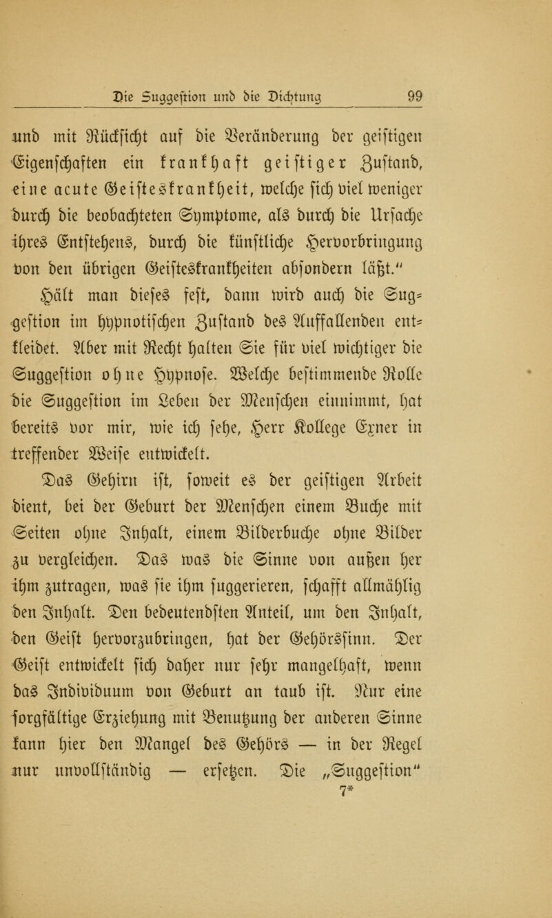 unb mit 3?üdfid)t auf bte Seränberung ber geiftigen <Sigenfd£)aften ein franftjaft geifttger ßuftanb, eine acute ©eifteSfranfljeit, welche fid) Diel Weniger burd) bie beobachteten ©tymptome, al8 burd) bie Urfad)e ifyreg @ntfte£)en§, burd) bte fünftlidje §erDorbringung Don ben übrigen ©eifteSfranffyeiten abfonbern läjjt. §ält man biefe§ feft, bann tntrb audj bie @ug* geftion im f)t)pnotifd)en 3uftan^ &e8 Stuffallenben mt* fteibet. 516er mit 9iedjt tja(ten ©ie für Diel toidjtiger bie ©uggeftion oljne §t)pnofe. Sßeldje beftimmenbe 9ioße bie ©uggeftion im 2e6en ber äKenfdjen einnimmt, hat bereite Dor mir, mie id) fef)e, ,£err College ©jner in treffenber 2öeife cuttoidtelt. ®a§ ©et)irn ift, fotoeit e3 ber geiftigen Slrbcit bient, bei ber ©eburt ber 9#enfd)en einem 93ud)e mit ©eiten otjne Snljatt, einem 83ilber6udje otjne Silber ju bergtetdjen. ®a§ toa§ bie ©inne Don auften t)er if)m jutragen, toaS fie i£)m fuggerieren, fdjafft atlmäfjlig ben 3nf)att. $>en bebeutenbften 5Intei(, um ben Snjjalt, ben ©eift tjerDoräit&ringen, fjat ber ©e()ör3finn. 35er <$eift enttoidett fid) batjer nur fetjr mangelhaft, toenn ba§ SnbiDibuum Don ©e6utt an taub ift. -Kur eine forgfcütige (Srjie^ung mit Senu^ung ber anberen ©inne lann t)ier ben Stfangef be§ @ef)ör3 — in ber Siegel itur unDoüftctnbig — erfeijen. ©ie „©uggeftion