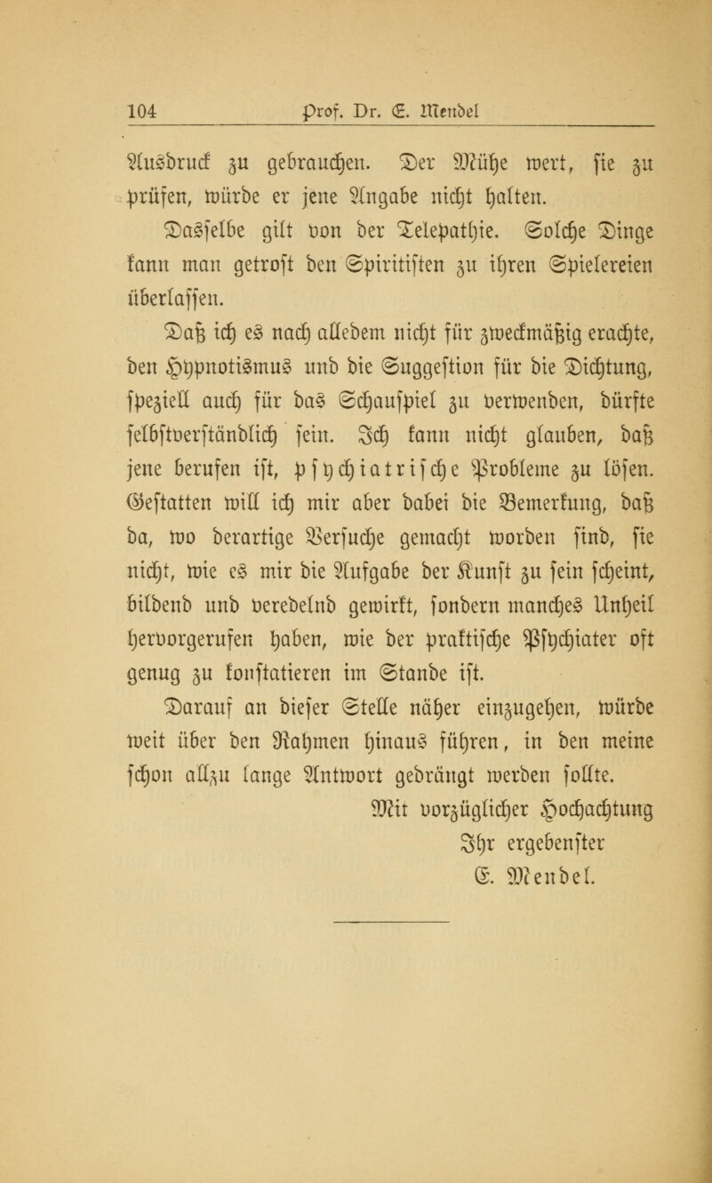 Stuäbrucf §u gebrauten, ©er Sftüfje toert, fie §u prüfen, toürbe er jene Eingabe ntc£)t galten. Sa§felbe gilt öon ber Xelepatfyie. ©old)e Singe lann man getroft ben ©piritiften §u ttjren Spielereien überlaffen. ©afc id) e§ nadj atlebem nidjt für ätüedmäfcig eradjte, ben §t)pnoti3mu§ nnb bie ©uggeftion für bie SMdjttmg, fpe^ieü aud) für ba% ©djaufpiet ju fcertoenben, bürfte felbftöerftänblid) fein, öd) fann ntdjt glauben, bafc jene berufen tfi, J)ft)d)iairifd)e Probleme ju töfen. ©eftatten ttntl id) mir aber babei bie S3emerfung, ba$ ba, tüo berartige SBerjudje gemadjt toorben finb, fie ntdjt, toie e§ mir bie Slufgabe ber Äunft gu fein fdjetnt, bitbenb unb üerebelnb genurlt, fonbern mand)e§ Unfjeil ijerüorgerufen fyaben, mie ber praftifdje Sßftydjtater oft genug gu fonftatteren im ©tanbe ift. ©arauf an biefer ©teile nä^cr eingugefjen, tDÜrbe tüeit über ben Stammen f)inau§ führen, in ben meine fdjon aUftu fange Slnttoort gebrängt werben fotlte. Win uorgüglidjer $odjad)tung Sfyr ergebenfter ®. SKenbel.