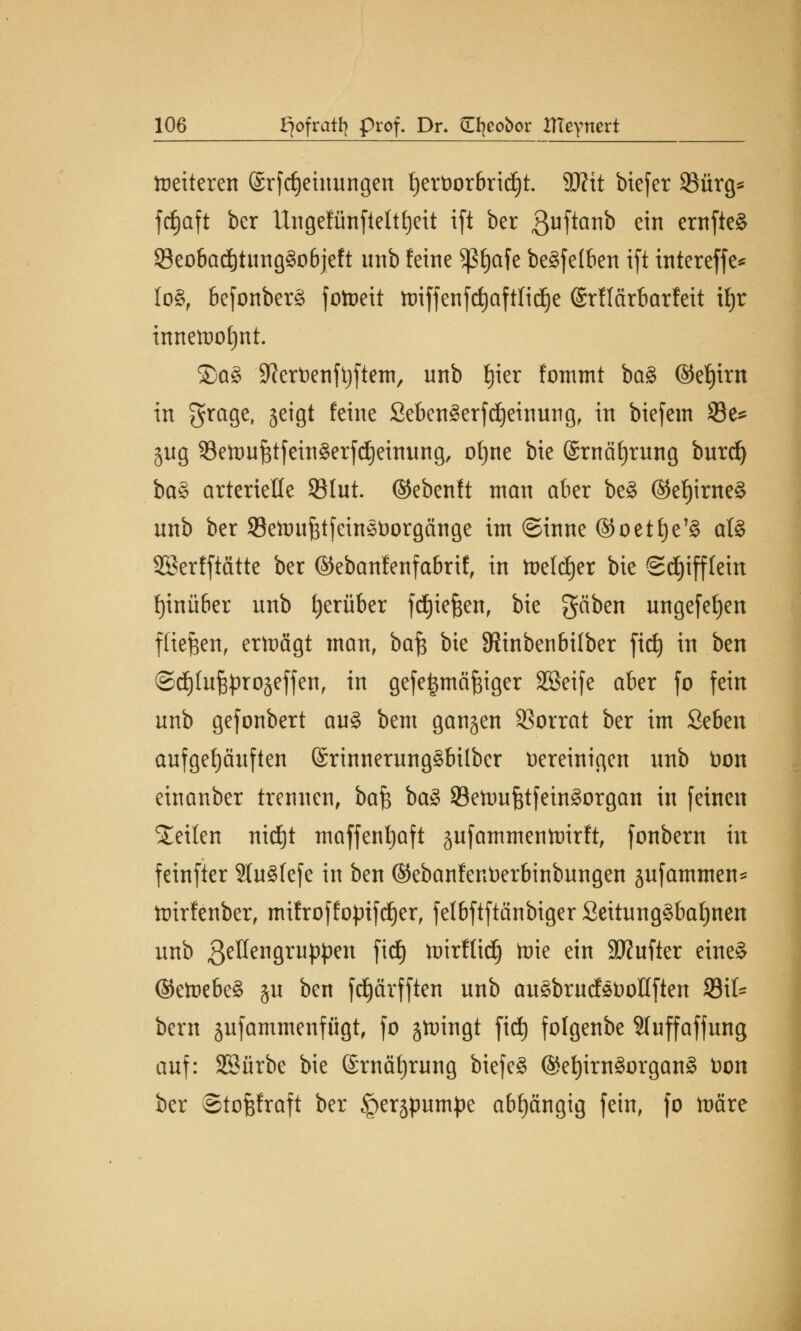 weiteren ©rftfjeinungen l)ert)or6ritf)t. 9J?tt biefer 95ärg^ ftfjaft ber Ungefünfteltljeit ift ber ßuftanb ein ernfte§ 23eobad)tung§objeft unb feine $ßt)afe be§fe(ben ift intereffe* lo§, befonberä fotueit ttriffenfd)aftlidje Qrflärbarfeit tt)r innetoof)nt. ®ag S^erDenfljftetn, unb f)ier fommt ba§ ©eljint in $rage, jetgt feine 2eben3erftf)einung, in bicfcm Se* jug SetoufjtfeittSerfc^eutiing, ol)ne bie (Srnäfyrung burd) ba§ arterielle 931ut. ©ebenft man aber be§ ($ef)ime§ unb ber SSeftutfttfeineüorgänge im ©inne @oetf)e'§ afö SSerfftätte ber ©ebanfenfabrif, in toelcfjer bie ©d)iff(ein fyinüber unb herüber fdjiefeen, bie gäben ungefefyen fliegen, erttmgt man, ba£ bie SRinbenbilber fic£> in ben ©djlufjproäeffen, in gefetjmäfciger Söeife aber fo fein unb gefonbert au§ bem ganzen Vorrat ber im Seben aufgehäuften (SrinnerungSbilber bereinigen unb t>on einanber trennen, bafc ba£ SBenmfttfeingorgan in feinen teilen nidjt maffenfyaft jufammenftrirft, fonbern in feinfter 2lu§fefe in ben ©ebanfenüerbinbungen äufammen* toirfenber, mifroffo|riftf)er, fetbftftänbiger Seitung3baf)nen unb 3eöengruppen fitf) lüirftidj toie ein SQ?ufler eine§ ©ett)ebe§ ju ben fcf)ärfften unb au£brucfst)oIIften Sil- bern sufammenfügt, fo jtuingt fid) fofgenbe Sluffaffung auf: SSürbe bie (Srnäfjrung biefeg @ef)im§organ3 t>on ber ©tofefraft ber §erjpumpe abhängig fein, fo toäre