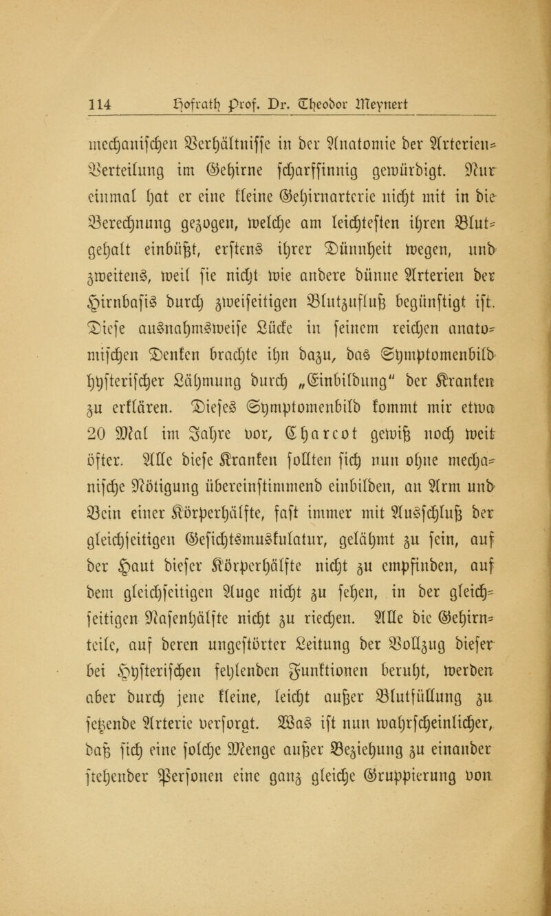 mcdjanifd)en Sßerfjältniffe in ber Anatomie ber SIrterien* Verteilung im ©efyirne fdjarffinnig geroürbigt. 9?nr einmal Ijat er eine Keine ©eljimarterie nid)t mit in bie Seredjnnng gebogen, toeldje am leid)tefien itjren 23Int>- gefjalt einbüßt, erftenS itjrer ©ünnljeit toegen, nnb zweitens, toeit fie nidjt tüte anbere banne SIrterten ber §irnbafi3 burdj gtoeifeitigen SBhttjitffufe begünftigt ift Siefe au§nal)mgtoetfe Surfe in feinem reidjen anato- mifdjen ©enten brachte it)it baju, baö ©tymptomenbilb t)t)fterifrf)er Säljmnng bnrd) „(Sinbitbnng ber Äranfen ju erftären. SiejeS ©tjmptomenbilb !ommt mir ettna 20 ätfat im Safyre bor, ©tjarcot gettrife nod) tocit öfter, Sitte biefe Ära n Jen fottten fidj nnn ofjne medja- nifdje Nötigung übereinftimmenb einbilben, an 3Irm nnb 23cin einer Sörpertjälfte, faft immer mit 9In§fd)ln{3 ber gleich jettigen ©efidjtftnugfulatur, gelähmt ju fein, anf ber §ant biefer ßörperfjälfte nid)t ju empfinben, anf bem gleichzeitigen Singe nid)t jn fefyen, in ber gfeid)- feitigen SRafentjälfte nidjt ju riedjen. Sitte bie @eJ)irn= teile, anf beren ungeftörter Seitnng ber SBottjug biefer bei £>t)fterifd)en feljlenben gunftionen bernljt, toerben aber burd) jene Meine, leidjt anfter Sfntfüttung ju feijenbe Slrteric üerforat. 3ßa§ ift nnn tüaf)rfd)eintid)er, baß fidj eine fotdje 9Jfenge aufter 23ejiet)nng ju einanber ftetjenber Sßerfonen eine ganj gleiche (Gruppierung t>ott