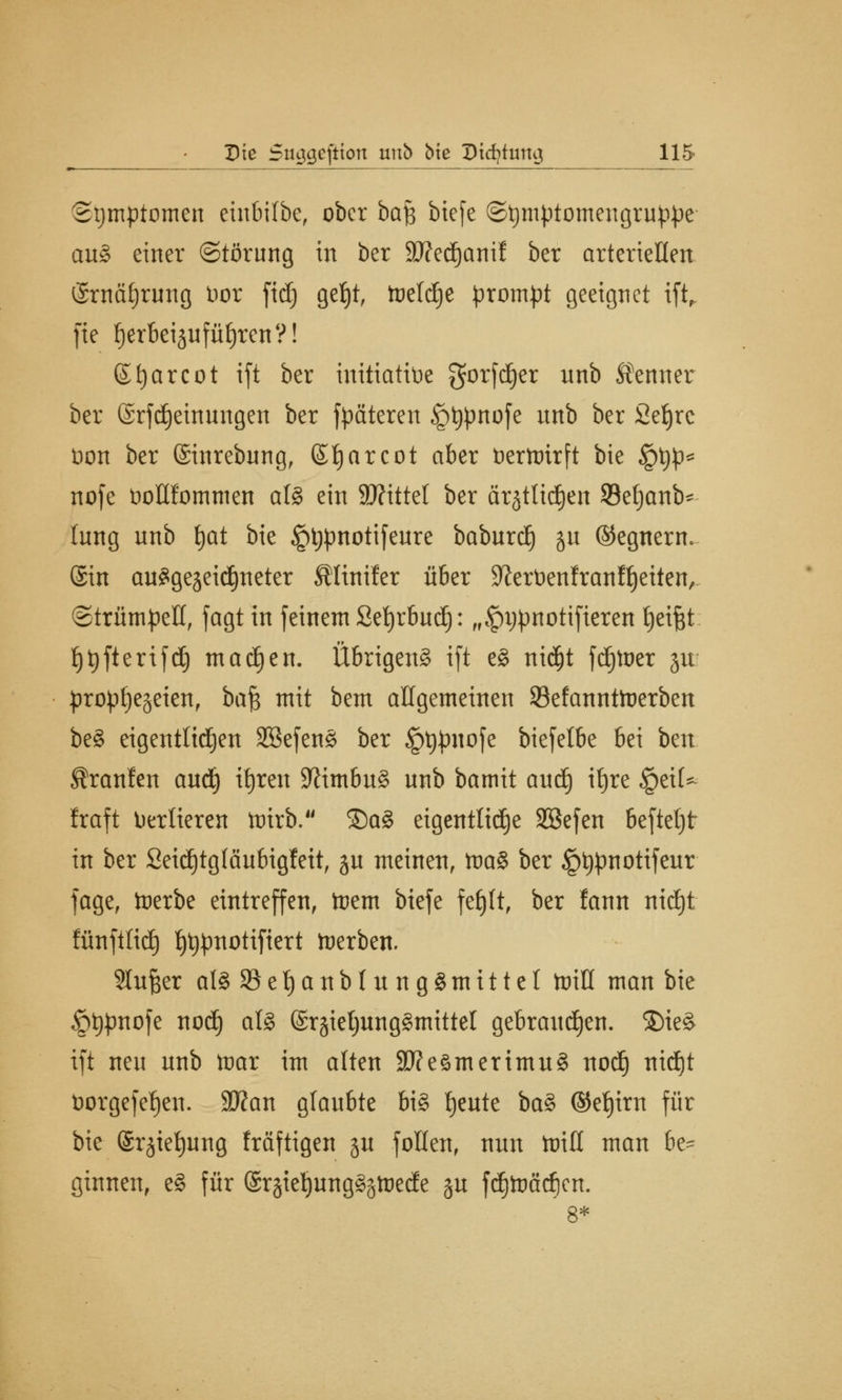 Symptomen einbifbe, ober ba$ biefe ©tymptomengruppe auS einer (Störung in ber Wedjanif ber arteriellen ©rnäfjrung Vor fid) geljt, tocld^c prompt geeignet ift fte fjerbeijufüliren?! ©fyarcot ift ber initiative gorfdjer nnb Äernter ber ©rfdjeinungen ber fpäteren §t)pnofe nnb ber Sefjre Dort ber ©inrebung, ©f)arcot aber fcerttrirft bie iptjp* nofe öoHfommen als ein 9J?ittel ber ärjtltdjen Seljanb* lung nnb tjat bie §t;pnotifeure baburd) ju ©egnern. (Sin ausgezeichneter SHinifer über Sfterüenfranffjeiten, (Strümpell, fagt in feinem Sefyrbud): „£)ijpnotifteren Reifet fjtyfterifdj madjen. Übrigens ift eS nidjt fdjtoer ju prophezeien, bcife mit bem allgemeinen Sefannttoerben beS eigentlichen SBefenS ber §t)pnofe biefelbe bei bm Sranfcn audj itjren Nimbus unb bamit aud) it>re §eiU Iraft Verlieren tnirb. ®aS eigentliche SBefen befiel) t in ber Seidjtgfäubigfett, ju meinen, toaS ber §t)pnotifeur jage, toerbe eintreffen, toem biefe fef)(t, ber fann nidjt fänftlid) t)t)pnotiftert derben. Singer alSSBetjanblnngSmittel toill man bie §t)pnofe nod) als @r§iel)ungSmittel gebrauchen. $)ieS ift neu unb toar im alten SfteämerimuS nod) nid)t üorgefef)en. Wan glaubte bis tjeute baS ©et)im für bie Sr^ietjung Iräftigen ju follen, nnn ttriH man be- ginnen, eS für ©rgieijungS^tüede §u fdjtoädicn.