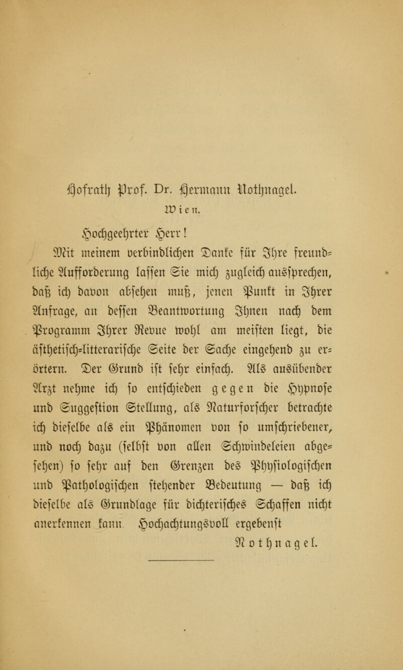 ^ofratlj $rof. Dr. ^ermann Motljnagel. w x e iu §od)geel)rter §err! SDHt meinem öerbinbltdjen ©anfe für Sljre freunb- lidje Slufforberung {äffen @te mid) jugteid) auSfyredjen, bafe td) baöon abfegen mttfe, jenen Sßunft in St)ter anfrage, an beffen ^Beantwortung Sonett nad^ bem Programm Sf)ter SRetme tüotjf am meiften liegt, bie äftt)etifd)'litterarifd)e ©eite ber &a§t eingetjenb §n er= örtern. ©er ©runb ift feljr einfad). 3U§ auSübenber Strgt neunte idj fo entfdjieben gegen bie <pt)pnofe unb ©uggeftion (Stellung, als Sflaturforfdjer betrachte id) biefelbe afe ein ^änomen Hon fo umfd)riebener, unb nod) baju (felbft bon aßen ©djtoinbeleien abge* fefjen) fo feljr auf ben ©renken be§ *ßf)t)ftologifd)en unb ^ßatt)ologifd)en ftefjenber SBebeutung — ba$ id) biefelbe als ©runblage für bid)terifd)eS ©djaffen nidjt anerfennen fann £)od)ad)tungSt)oIl ergebenft