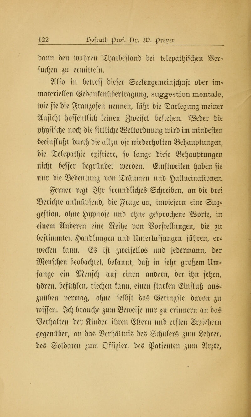 bann ben toafjren £()atbefianb bei telepattjifdjen 33er* jucken ju ermitteln. 211 fo in betreff biefer ©eelengemetnfdjaft ober im* materiellen ©ebanfenübertragnng, Suggestion mentale, tnie fie bie granjofen nennen, läfet bie Darlegung meiner Sfaftdjt fyoffentltcö feinen ßtoeifel befielen. 3Beber bie p£)t)ftfc£)e nocfy bie fitttidjeSSeltorbnnng toirb im minbeften öeeinflnfet bnrdj bie aHju oft ttrieberfjolten ^Behauptungen, bie Xetepat^ie ejiftiere, fo lange biefe Behauptungen tttdjt beffer begrünbet derben. ©tnftoetfen §aben fie nnr bie SJebeutung öon SEräumen nnb ^pallucinationen. gerner regt Sfyr freunbltdjeS ©^reiben, an bie brei 23ericf)te anfnüpfenb, bie grage an, inwiefern eine ®ug- geftion, otjne iptjpnofe nnb of)ne gesprochene SBorte, in einem SInberen eine Steige oon 53orfteHungeu, bie jn beftimmten ^anblungen nnb llntertaffungen fuhren, er= toecfen lann. @§ ift gtoeifettoS nnb jebermann, ber 3Jfenfd)en beobachtet, befannt, bafc in fefjr großem Um* fange ein Sttenfcf) anf einen anbern, ber ifjn fefjen, fyören, befühlen, rieben fann, einen ftarfen ©tnftufj au8* juüben vermag, ofyne felbft ba§ (Seringfte baüon §u toiffen. 3d} brandje jum 93eraeife nnr §n erinnern an ba$ SSerfjalten ber Sinber ibren ©liern nnb erften ©rjiefyern gegenüber, an ba$ 3Ser()ältni§ beS ®d)ü(er§ jum Sefyrer, be§ ©olbaten junt Offizier, be§ Patienten jum Sfrjte,