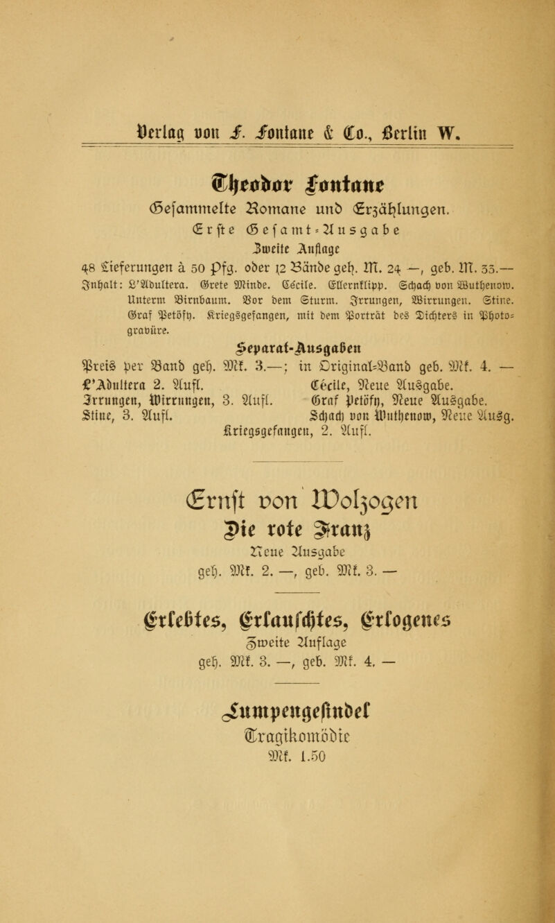 »erlag tum £. Fontane & Co., jßerltu W. (TJjröbor iontanc (Sefammelte Hörnerne unb <£r3äfylungen. (Erfte (Sefamt = 2Iusgabe Zweite Auflage ^8 £teferungen ä 50 pfg. ober \2 Bcinbe ger>. HI. 24 —, geb. ITC. 35.— Sttfjait: £'2ibultera. ®rete 9ttmbe. ©^cire. ©tfernfltp*). Sdjadj öon SButfcnoto. Unterm SBirn&aum. $or bem Sturm. Errungen, SBirtungen. Stire. ®raf $etöftj. ®rieg§gefangen, mit bem Vortrat be§ $idjter§ in 9ßljoto= grabüre. $ret§ per »attb gel). 3JH. 3.—; in OriginateBatib geb. 3Kf. 4. — £ »Äbuiiera 2. Sfafl. (Eecüe, 9teue Ausgabe. 3rningen, ÖHrnmgen, 3. $luf{. törnf iietöfi), üfteue $lu§gabe. Stine, 3. Sfafl. Sdjadi uon ttiuüjenou), Sßeue s2iu3g. üriegsgefaugen, 2. s2lufl. (Ernft Port XDo^ogcn ^te rote ^franj Heue Ausgabe gel). 9Rf. 2. — geb. 9Kf. 3. — ^tkHcs, §xlanf$te$, frfogenw gtr»ette Auflage gef). Sttf. 3. — , geb. SWf. 4. - cSumjmtgeßttbef $if. 1.50