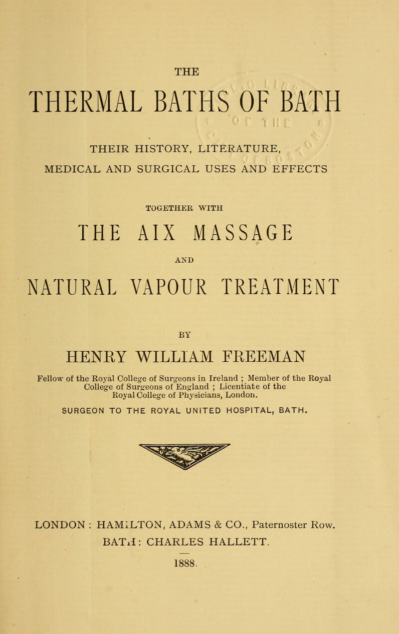 THE THERMAL BATHS OF BATH THEIR HISTORY, LITERATURE, MEDICAL AND SURGICAL USES AND EFFECTS TOGETHER WITH THE AIX MASSAGE AND NATURAL VAPOUR TREATMENT BY HENRY WILLIAM FREEMAN Fellow of the Ro3'al College of Surgeons in Ireland ; Member of the Royal College of Surgeons of England ; Licentiate of the Royal College of Physicians, London. SURGEON TO THE ROYAL UNITED HOSPITAL, BATH. LONDON : HAMILTON, ADAMS & CO., Paternoster Row. BATiI: CHARLES HALLETT. 1888.