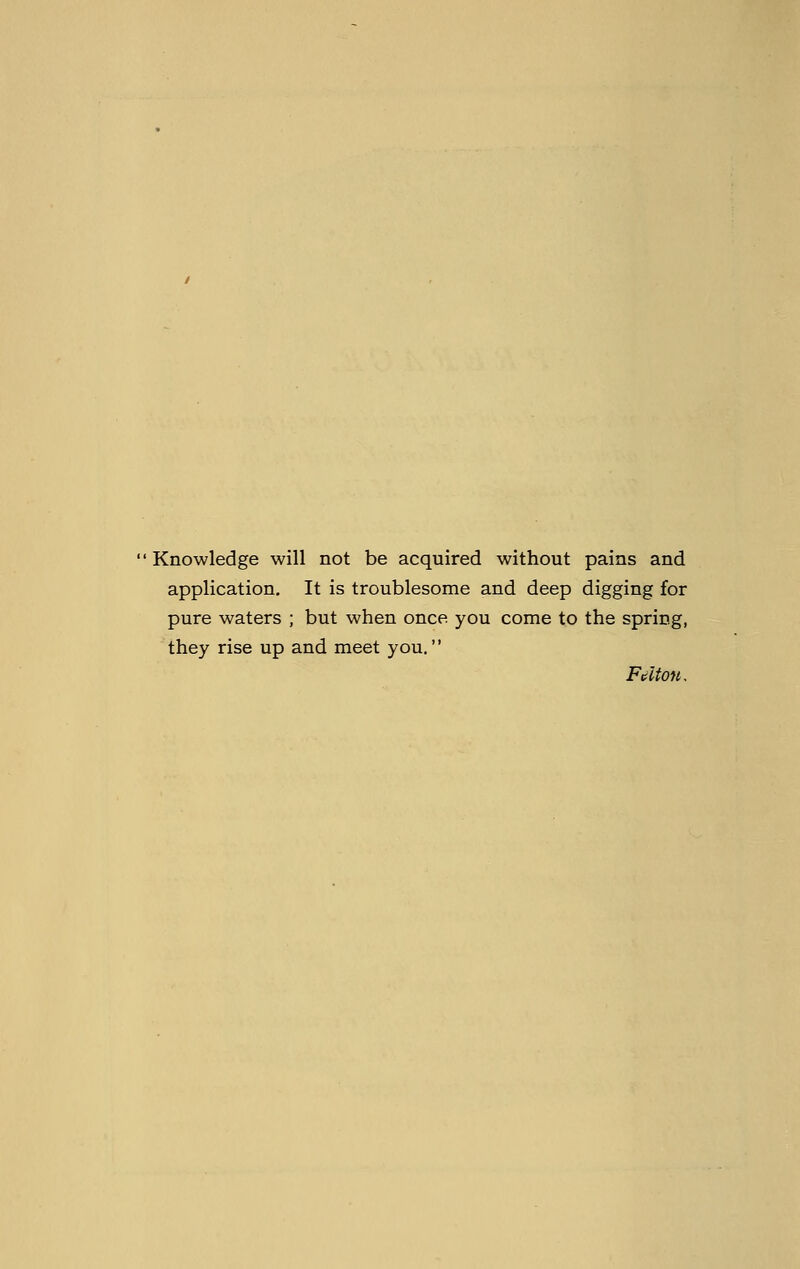 Knowledge will not be acquired without pains and application. It is troublesome and deep digging for pure waters ; but when once you come to the spring, they rise up and meet you.'' Fdton,