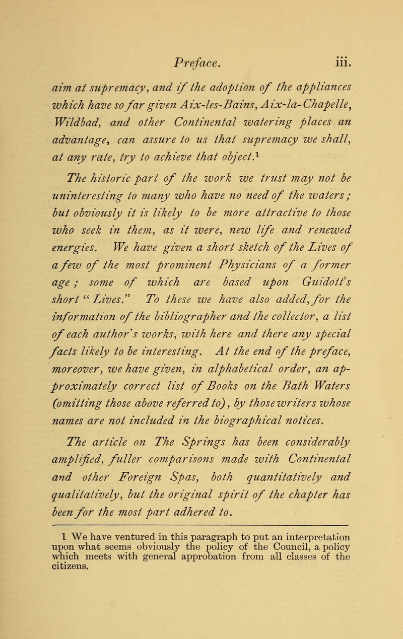 aim at supremacy, and if the adoptio7i of the appliances which have so far given Aix-les-Bains, Aix-la-Chapelle^ Wildbad, and other Continental watering places an advantage^ can assure to us that supremacy we shall, at any rate, try to achieve that object.^ The historic part of the work we trust may not he uninteresting to many who have no need of the waters; hut ohviously it is likely to he more attractive to those who seek in them, as it were, new life and reviewed energies. We have given a short sketch of the Lives of a few of the most prominent Physicians of a former age; some of which are based upon Guidott's short ^^ Lives,'' To these we have also added, for the information of the bibliographer and the collector, a list of each author s works, with here and there any special facts likely to he interesting. At the end of the preface, moreover, we have given, in alphabetical order, an ap- proximately correct list of Books on the Bath Waters (omitting those above referred to), by thosewriters whose names are not included in the biographical notices. The article on The Springs has been considerably amplified, fuller coinparisons made with Continental and other Foreign Spas, both quantitatively and qualitatively, but the original spirit of the chapter has been for the most part adhered to. 1 We have ventiired in this paragraph to put an interpretation upon what seems obviously the policy of the Council, a policy which meets with general approbation from all classes of the citizens.