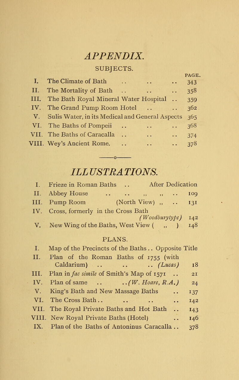 APPENDIX. SUBJECTS. PAGE. I. The Climate of Bath .. .. .. 343 II. The Mortality of Bath .. .. • • 358 III. The Bath Royal Mineral Water Hospital .. 359 IV. The Grand Pump Room Hotel .. .. 362 V. Sulis Water, in its Medical and General Aspects 365 VI. The Baths of Pompeii .. .. .. 368 VII. The Baths of Caracalla .. .. .. 374 VIII. Wey's Ancient Rome. .. .. .. 378 ILLUSTRATIONS. I. Frieze in Roman Baths .. After Dedication II. Abbey House .. .. ,, ,, .. 109 III. Pump Room (North View) ,, .. 131 IV. Cross, formerly in the Cross Bath (Woodbury type) 142 V. New Wing of the Baths, West View ( ,, ) 148 PLANS. I. Map of the Precincts of the Baths .. Opposite Title II. Plan of the Roman Baths of 1755 (with Caldarium) .. .. .. (Lucas) 18 III. Plan in/ac s?>;n7^ of Smith's Map of 1571 .. 21 IV. Plan of same .. . .(W. Hoare, R.A.) 24 V. King's Bath and New Massage Baths .. 137 VI. The Cross Bath .. .. .. .. 142 VII. The Royal Private Baths and Hot Bath .. 143 VIII. New Royal Private Baths (Hotel) .. 146