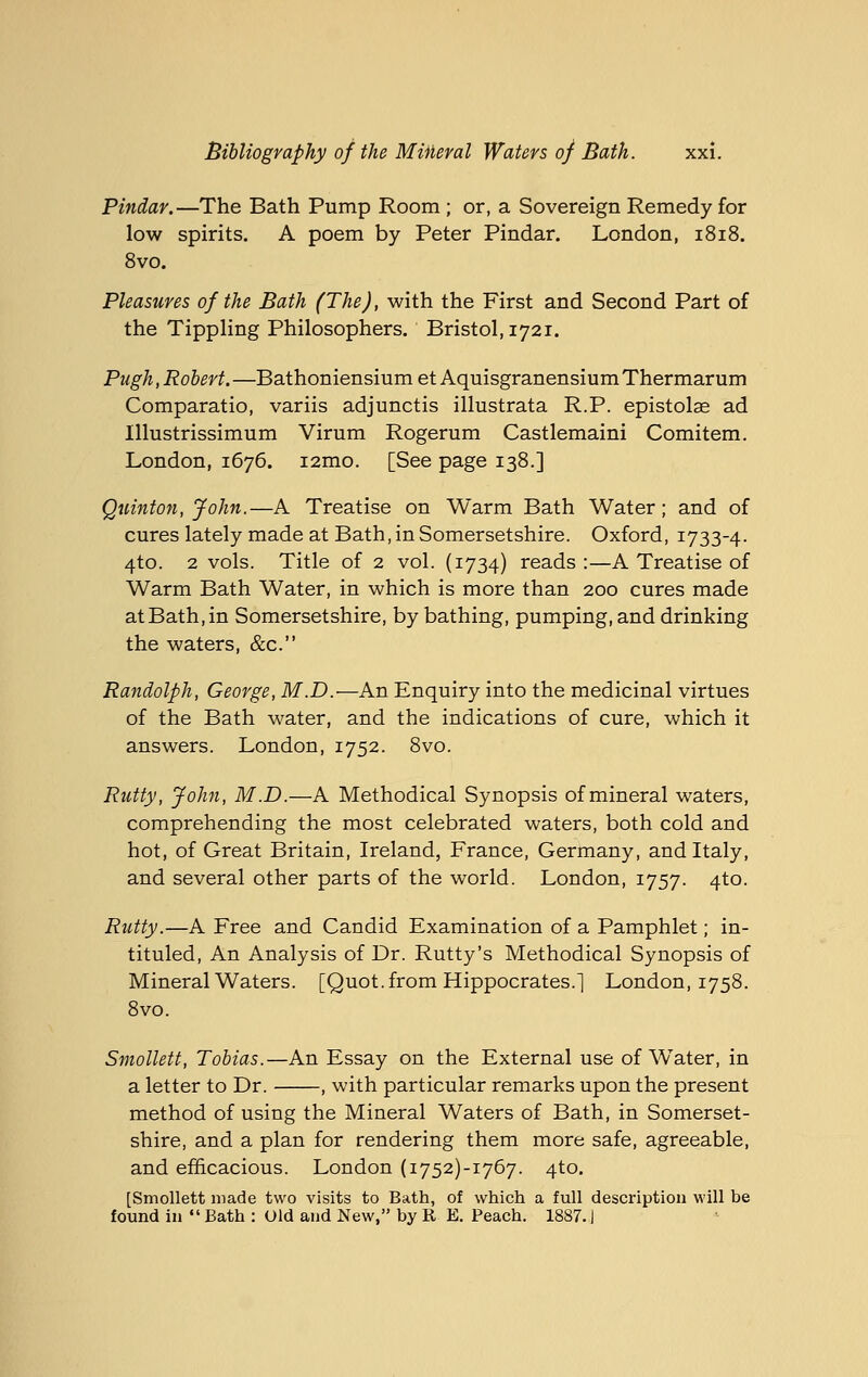 Pindar.—The Bath Pump Room ; or, a Sovereign Remedy for low spirits. A poem by Peter Pindar. London, 1818. 8vo. Pleasures of the Bath (The), with the First and Second Part of the TippHng Philosophers. Bristol, 1721. Pugh,Robert.—BathoniensiumetAquisgranensiumThermarum Comparatio, variis adjunctis illustrata R.P. epistolae ad Illustrissimum Virum Rogerum Castlemaini Comitem. London, 1676. i2mo. [See page 138.] Quinton, John.—A Treatise on Warm Bath Water; and of cures lately made at Bath, in Somersetshire. Oxford, 1733-4. 4to. 2 vols. Title of 2 vol. (1734) reads :—A Treatise of Warm Bath Water, in which is more than 200 cures made at Bath, in Somersetshire, by bathing, pumping, and drinking the waters, &c. Randolph, George, M.D.—An Enquiry into the medicinal virtues of the Bath water, and the indications of cure, which it answers. London, 1752. 8vo. Rutty, John, M.D.—A Methodical Synopsis of mineral waters, comprehending the most celebrated waters, both cold and hot, of Great Britain, Ireland, France, Germany, and Italy, and several other parts of the world. London, 1757. 4to. Rutty.—A Free and Candid Examination of a Pamphlet; in- tituled. An Analysis of Dr. Rutty's Methodical Synopsis of Mineral Waters. [Quot. from Hippocrates.] London, 1758. 8vo. Smollett, Tobias.—An Essay on the External use of Water, in a letter to Dr. , with particular remarks upon the present method of using the Mineral Waters of Bath, in Somerset- shire, and a plan for rendering them more safe, agreeable, and efficacious. London (i752)-i767. 4to. [Smollett made two visits to Bath, of which a full description will be found in  Bath : Old and New, by R E. Peach. 1887.)