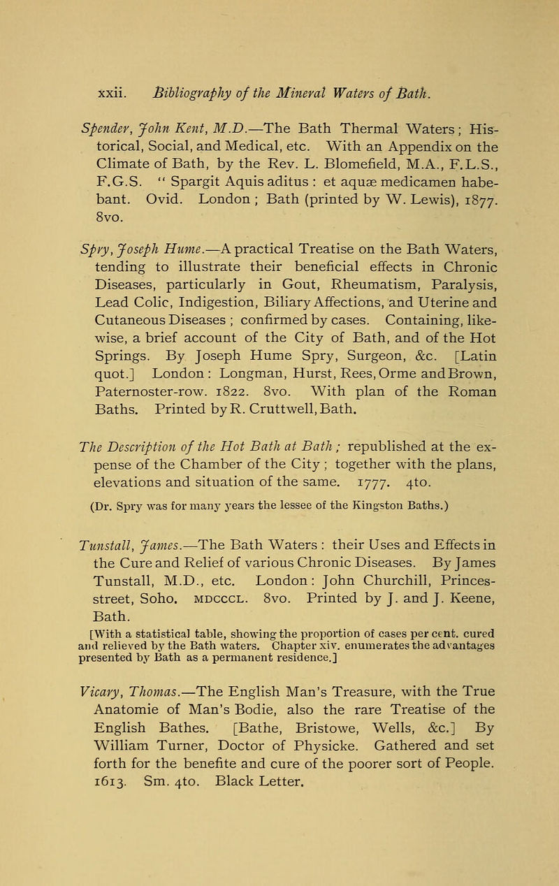 Spender, John Kent, M.D.—The Bath Thermal Waters; His- torical, Social, and Medical, etc. With an Appendix on the Climate of Bath, by the Rev. L. Blomefield, M.A., F.L.S., F.G.S.  Spargit Aquis aditus : et aquae medicamen habe- bant. Ovid. London ; Bath (printed by W. Lewis), 1877. 8vo. Spry, Joseph Hume.—A practical Treatise on the Bath Waters, tending to illustrate their beneficial effects in Chronic Diseases, particularly in Gout, Rheumatism, Paralysis, Lead Colic, Indigestion, Biliary Affections, and Uterine and Cutaneous Diseases ; confirmed by cases. Containing, like- wise, a brief account of the City of Bath, and of the Hot Springs. By Joseph Hume Spry, Surgeon, &c. [Latin quot.] London: Longman, Hurst, Rees,Orme andBrown, Paternoster-row. 1822. 8vo. With plan of the Roman Baths. Printed by R. Cruttwell, Bath. The Description of the Hot Bath at Bath; republished at the ex- pense of the Chamber of the City ; together with the plans, elevations and situation of the same. 1777. 4to. (Dr. Spry was for many j'ears the lessee of the Kingston Baths.) Tunstall, James.—The Bath Waters : their Uses and Effects in the Cure and Relief of various Chronic Diseases. By James Tunstall, M.D., etc. London: John Churchill, Princes- street, Soho. MDCCCL. 8vo. Printed by J. and J. Keene, Bath. [With a statistical table, showing the proportion of cases per cent, cured and relieved by the Bath waters. Chapter xiv. enumerates the advantages presented by Bath as a permanent residence.] Vicary, Thomas.—The English Man's Treasure, with the True Anatomic of Man's Bodie, also the rare Treatise of the English Bathes. [Bathe, Bristowe, Wells, &c.] By William Turner, Doctor of Physicke. Gathered and set forth for the benefite and cure of the poorer sort of People. 1613. Sm. 4to. Black Letter.
