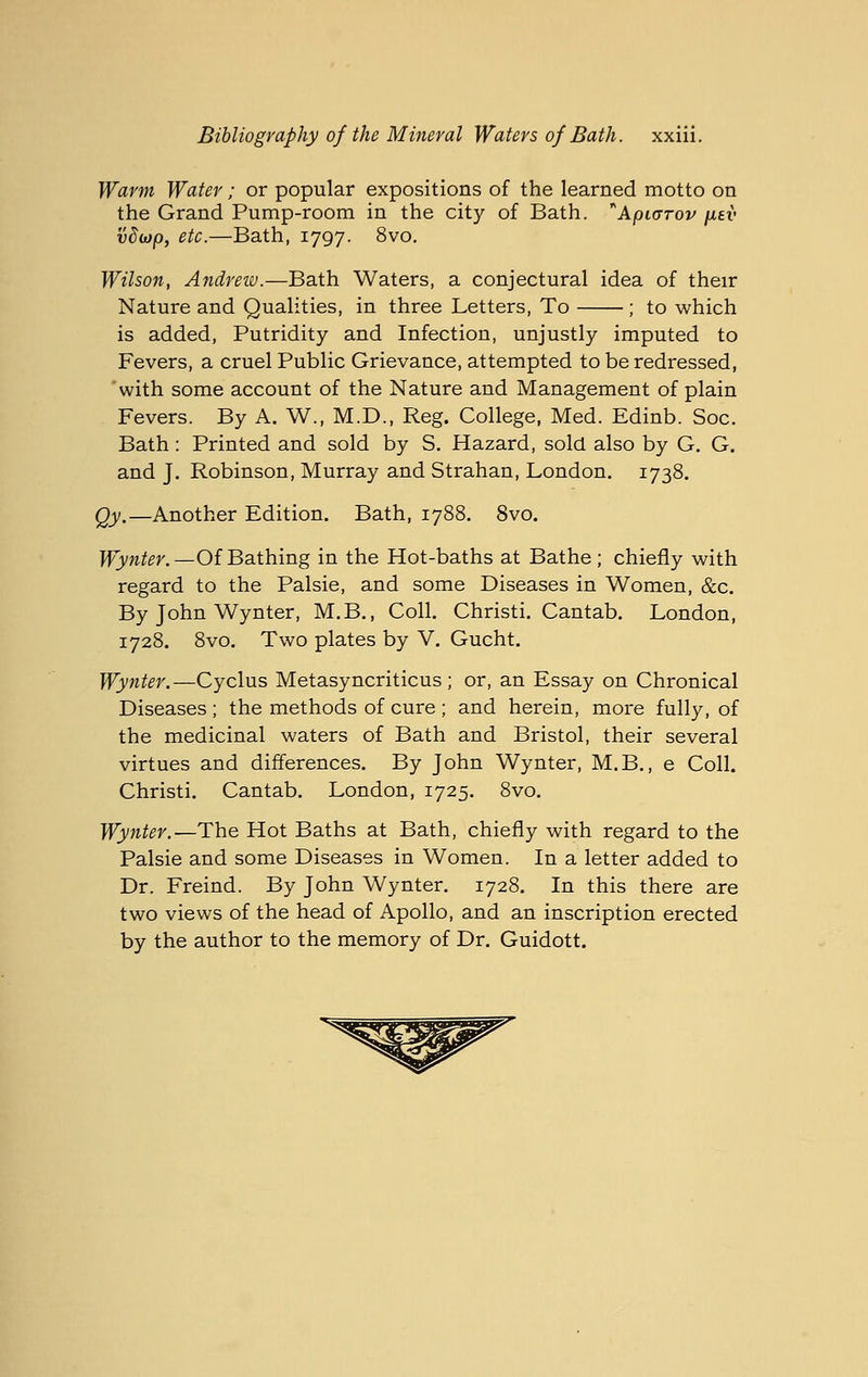 Warm Water; or popular expositions of the learned motto on the Grand Pump-room in the city of Bath. Ajotorov fiev vdiop, etc.—Bath, 1797. 8vo. Wilson, Andrew.—Bath Waters, a conjectural idea of their Nature and Qualities, in three Letters, To ; to which is added, Putridity and Infection, unjustly imputed to Fevers, a cruel Public Grievance, attempted to be redressed, with some account of the Nature and Management of plain Fevers. By A. W., M.D., Reg. College, Med. Edinb. Soc. Bath : Printed and sold by S. Hazard, sold also by G. G. and J. Robinson, Murray and Strahan, London. 1738. Qy.—Another Edition. Bath, 1788. 8vo. Wynter.—Of Bathing in the Hot-baths at Bathe ; chiefly with regard to the Palsie, and some Diseases in Women, &c. By John Wynter, M.B., Coll. Christi. Cantab. London, 1728. 8vo. Two plates by V. Gucht. Wynter.—Cyclus Metasyncriticus ; or, an Essay on Chronical Diseases ; the methods of cure ; and herein, more fully, of the medicinal waters of Bath and Bristol, their several virtues and differences. By John Wynter, M.B., e Coll. Christi. Cantab. London, 1725. 8vo. Wynter.—The Hot Baths at Bath, chiefly with regard to the Palsie and some Diseases in Women. In a letter added to Dr. Freind. By John Wynter. 1728. In this there are two views of the head of Apollo, and an inscription erected by the author to the memory of Dr. Guidott.