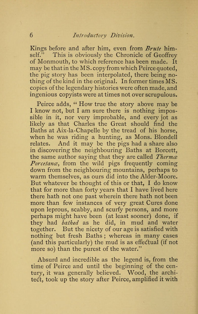 Kings before and after him, even from Brute him- self. This is obviously the Chronicle of Geoffrey of Monmouth, to which reference has been made. It may be that in the MS. copy from which Peirce quoted, the pig story has been interpolated, there being no- thing of the kind in the original. In former times MS. copies of the legendary histories were often made, and ingenious copyists were at times not over scrupulous. Peirce adds, '* How true the story above may be I know not, but I am sure there is nothing impos- sible in it, nor very improbable, and every jot as likely as that Charles the Great should find the Baths at Aix-la-Chapelle by the tread of his horse, when he was riding a hunting, as Mons. Blondell relates. And it may be the pigs had a share also in discovering the neighbouring Baths at Borcett, the same author saying that they are called Thermce PorcetancB, from the wild pigs frequently coming down from the neighbouring mountains, perhaps to warm themselves, as ours did into the Alder-Moore. But whatever be thought of this or that, I do know that for more than forty years that I have lived here there hath not one past wherein there hath not been more than few instances of very great Cures done upon leprous, scabby, and scurfy persons, and more perhaps might have been (at least sooner) done, if they had bathed as he did, in mud and water together. But the nicety of our age is satisfied with nothing but fresh Baths ; whereas in many cases (and this particularly) the mud is as effedlual (if not more so) than the purest of the water. Absurd and incredible as the legend is, from the time of Peirce and until the beginning of the cen- tury, it was generally believed. Wood, the archi- tedl:, took up the story after Peirce, amplified it with