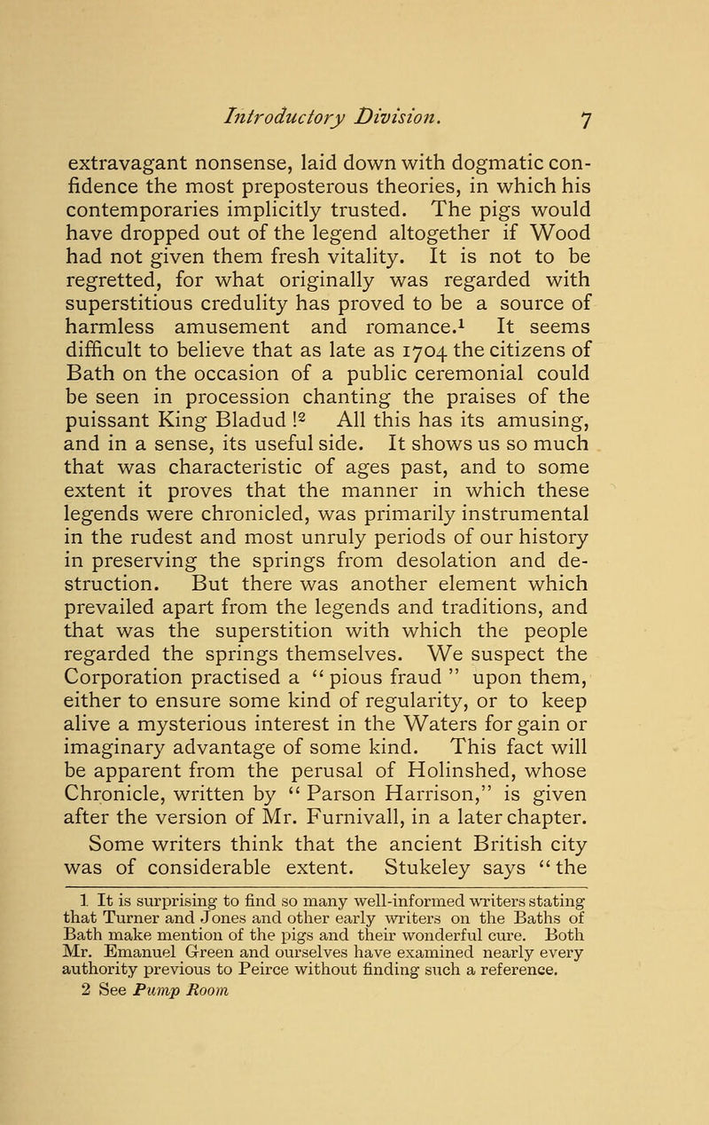 extravagant nonsense, laid down with dogmatic con- fidence the most preposterous theories, in which his contemporaries imphcitly trusted. The pigs would have dropped out of the legend altogether if Wood had not given them fresh vitality. It is not to be regretted, for what originally was regarded with superstitious credulity has proved to be a source of harmless amusement and romance.^ It seems difficult to believe that as late as 1704 the citizens of Bath on the occasion of a public ceremonial could be seen in procession chanting the praises of the puissant King Bladud \^ All this has its amusing, and in a sense, its useful side. It shows us so much that was characteristic of ages past, and to some extent it proves that the manner in which these legends were chronicled, was primarily instrumental in the rudest and most unruly periods of our history in preserving the springs from desolation and de- struction. But there was another element which prevailed apart from the legends and traditions, and that was the superstition with which the people regarded the springs themselves. We suspect the Corporation practised a pious fraud  upon them, either to ensure some kind of regularity, or to keep alive a mysterious interest in the Waters for gain or imaginary advantage of some kind. This fact will be apparent from the perusal of Holinshed, whose Chronicle, written by  Parson Harrison, is given after the version of Mr. Furnivall, in a later chapter. Some writers think that the ancient British city was of considerable extent. Stukeley says  the 1 It is surprising to find so many well-informed WTiters stating that Turner and Jones and other early writers on the Baths of Bath make mention of the pigs and their wonderful cure. Both Mr. Emanuel G-reen and ourselves have examined nearly every authority previous to Peirce without finding such a reference, 2 See Pump Room