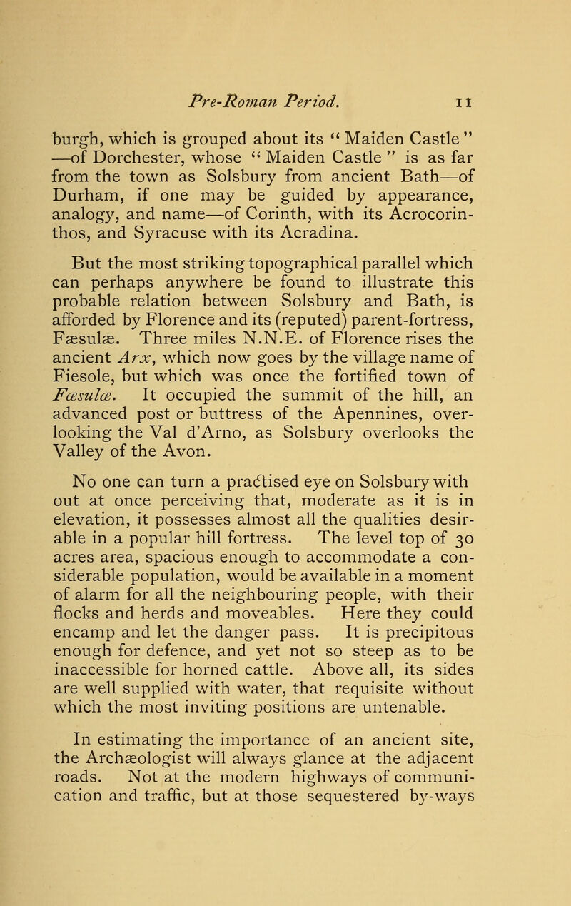 burgh, which is grouped about its *' Maiden Castle  —of Dorchester, whose  Maiden Castle  is as far from the town as Solsbury from ancient Bath—of Durham, if one may be guided by appearance, analogy, and name—of Corinth, with its Acrocorin- thos, and Syracuse with its Acradina. But the most striking topographical parallel which can perhaps anywhere be found to illustrate this probable relation between Solsbury and Bath, is afforded by Florence and its (reputed) parent-fortress, Fassula. Three miles N.N.E. of Florence rises the ancient Arx^ which now goes by the village name of Fiesole, but which was once the fortified town of FcBsulcB. It occupied the summit of the hill, an advanced post or buttress of the Apennines, over- looking the Val d'Arno, as Solsbury overlooks the Valley of the Avon. No one can turn a pradlised eye on Solsbury with out at once perceiving that, moderate as it is in elevation, it possesses almost all the qualities desir- able in a popular hill fortress. The level top of 30 acres area, spacious enough to accommodate a con- siderable population, would be available in a moment of alarm for all the neighbouring people, with their flocks and herds and moveables. Here they could encamp and let the danger pass. It is precipitous enough for defence, and yet not so steep as to be inaccessible for horned cattle. Above all, its sides are well supplied with water, that requisite without which the most inviting positions are untenable. In estimating the importance of an ancient site, the Archaeologist will always glance at the adjacent roads. Not at the modern highways of communi- cation and traffic, but at those sequestered by-ways