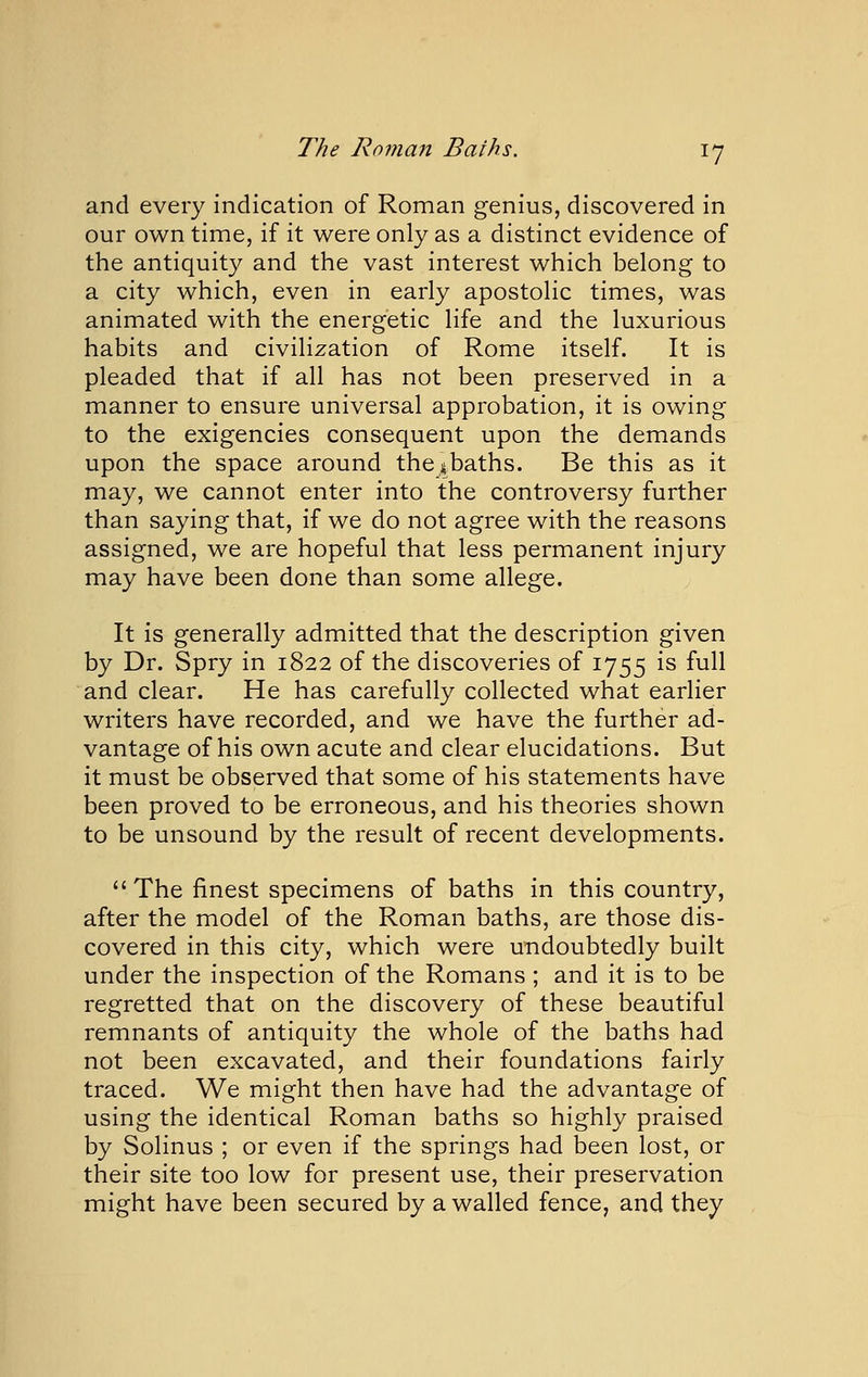 and every indication of Roman genius, discovered in our own time, if it were only as a distinct evidence of the antiquity and the vast interest which belong to a city which, even in early apostolic times, was animated with the energetic life and the luxurious habits and civilization of Rome itself. It is pleaded that if all has not been preserved in a manner to ensure universal approbation, it is owing to the exigencies consequent upon the demands upon the space around thes^baths. Be this as it may, we cannot enter into the controversy further than saying that, if we do not agree with the reasons assigned, we are hopeful that less permanent injury may have been done than some allege. It is generally admitted that the description given by Dr. Spry in 1822 of the discoveries of 1755 is full and clear. He has carefully collected what earlier writers have recorded, and we have the further ad- vantage of his own acute and clear elucidations. But it must be observed that some of his statements have been proved to be erroneous, and his theories shown to be unsound by the result of recent developments. The finest specimens of baths in this country, after the model of the Roman baths, are those dis- covered in this city, which were undoubtedly built under the inspection of the Romans ; and it is to be regretted that on the discovery of these beautiful remnants of antiquity the whole of the baths had not been excavated, and their foundations fairly traced. We might then have had the advantage of using the identical Roman baths so highly praised by Solinus ; or even if the springs had been lost, or their site too low for present use, their preservation might have been secured by a walled fence, and they
