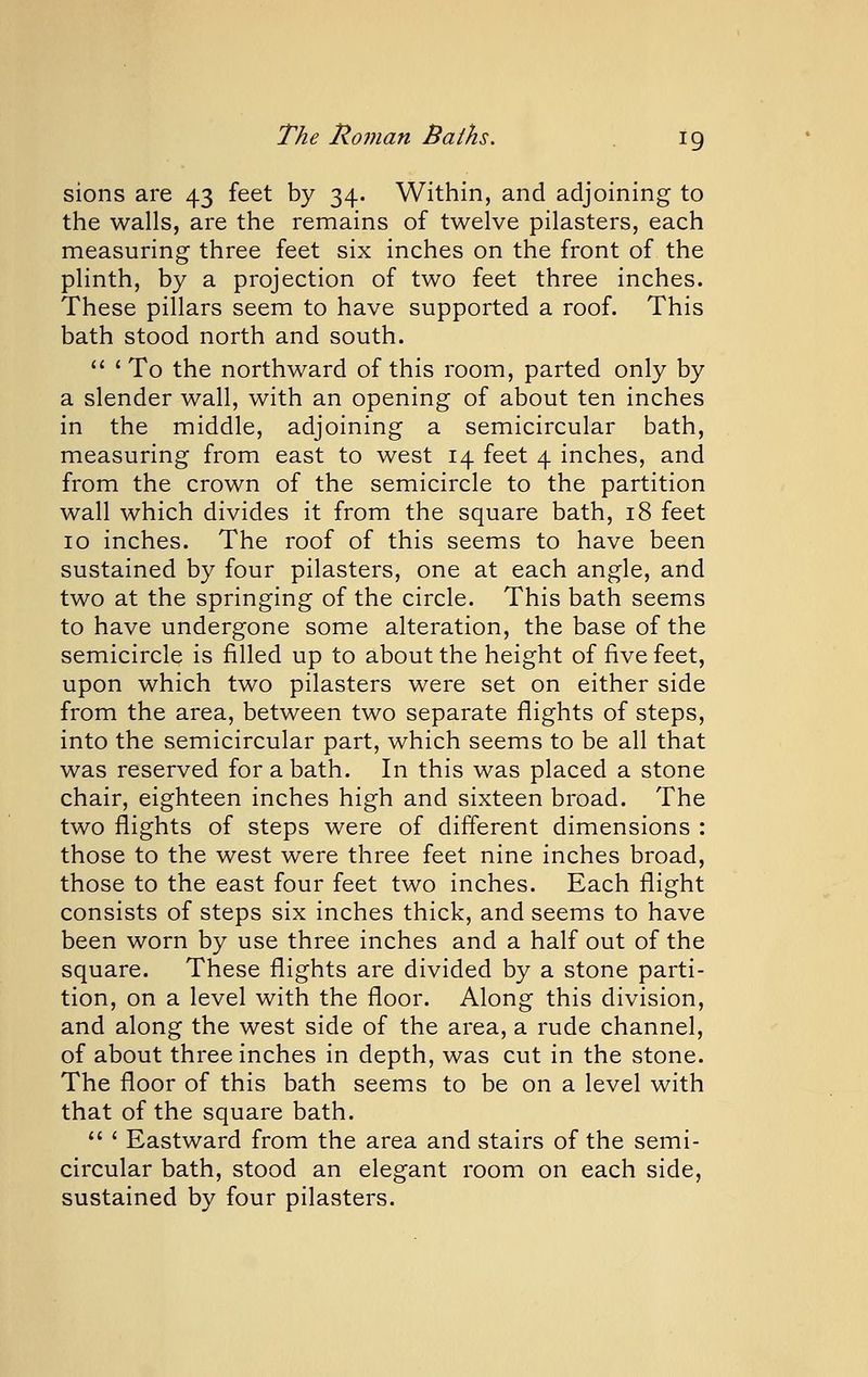 sions are 43 feet by 34. Within, and adjoining to the walls, are the remains of twelve pilasters, each measuring three feet six inches on the front of the plinth, by a projection of two feet three inches. These pillars seem to have supported a roof. This bath stood north and south. *' ' To the northward of this room, parted only by a slender wall, with an opening of about ten inches in the middle, adjoining a semicircular bath, measuring from east to west 14 feet 4 inches, and from the crown of the semicircle to the partition wall which divides it from the square bath, 18 feet 10 inches. The roof of this seems to have been sustained by four pilasters, one at each angle, and two at the springing of the circle. This bath seems to have undergone some alteration, the base of the semicircle is filled up to about the height of five feet, upon which two pilasters were set on either side from the area, between two separate flights of steps, into the semicircular part, which seems to be all that was reserved for a bath. In this was placed a stone chair, eighteen inches high and sixteen broad. The two flights of steps were of different dimensions : those to the west were three feet nine inches broad, those to the east four feet two inches. Each flight consists of steps six inches thick, and seems to have been worn by use three inches and a half out of the square. These flights are divided by a stone parti- tion, on a level with the floor. Along this division, and along the west side of the area, a rude channel, of about three inches in depth, was cut in the stone. The floor of this bath seems to be on a level with that of the square bath. ' Eastward from the area and stairs of the semi- circular bath, stood an elegant room on each side, sustained by four pilasters.