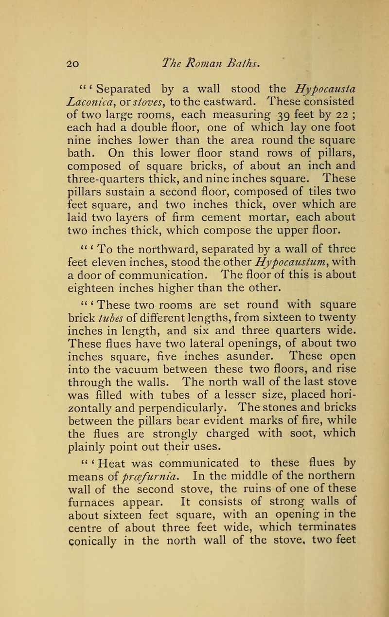 ' Separated by a wall stood the Hypocausta Laconica, or stoves, to the eastward. These consisted of two large rooms, each measuring 39 feet by 22 ; each had a double floor, one of which lay one foot nine inches lower than the area round the square bath. On this lower floor stand rows of pillars, composed of square bricks, of about an inch and three-quarters thick, and nine inches square. These pillars sustain a second floor, composed of tiles two feet square, and two inches thick, over which are laid two layers of firm cement mortar, each about two inches thick, which compose the upper floor.  * To the northward, separated by a wall of three feet eleven inches, stood the other Hypocaustum, with a door of communication. The floor of this is about eighteen inches higher than the other.  ' These two rooms are set round with square brick tubes of different lengths, from sixteen to twenty inches in length, and six and three quarters wide. These flues have two lateral openings, of about two inches square, five inches asunder. These open into the vacuum between these two floors, and rise through the walls. The north wall of the last stove was filled with tubes of a lesser size, placed hori- zontally and perpendicularly. The stones and bricks between the pillars bear evident marks of fire, while the flues are strongly charged with soot, which plainly point out their uses. *' * Heat was communicated to these flues by means oiprcEfurnia. In the middle of the northern wall of the second stove, the ruins of one of these furnaces appear. It consists of strong walls of about sixteen feet square, with an opening in the centre of about three feet wide, which terminates conically in the north wall of the stove, two feet
