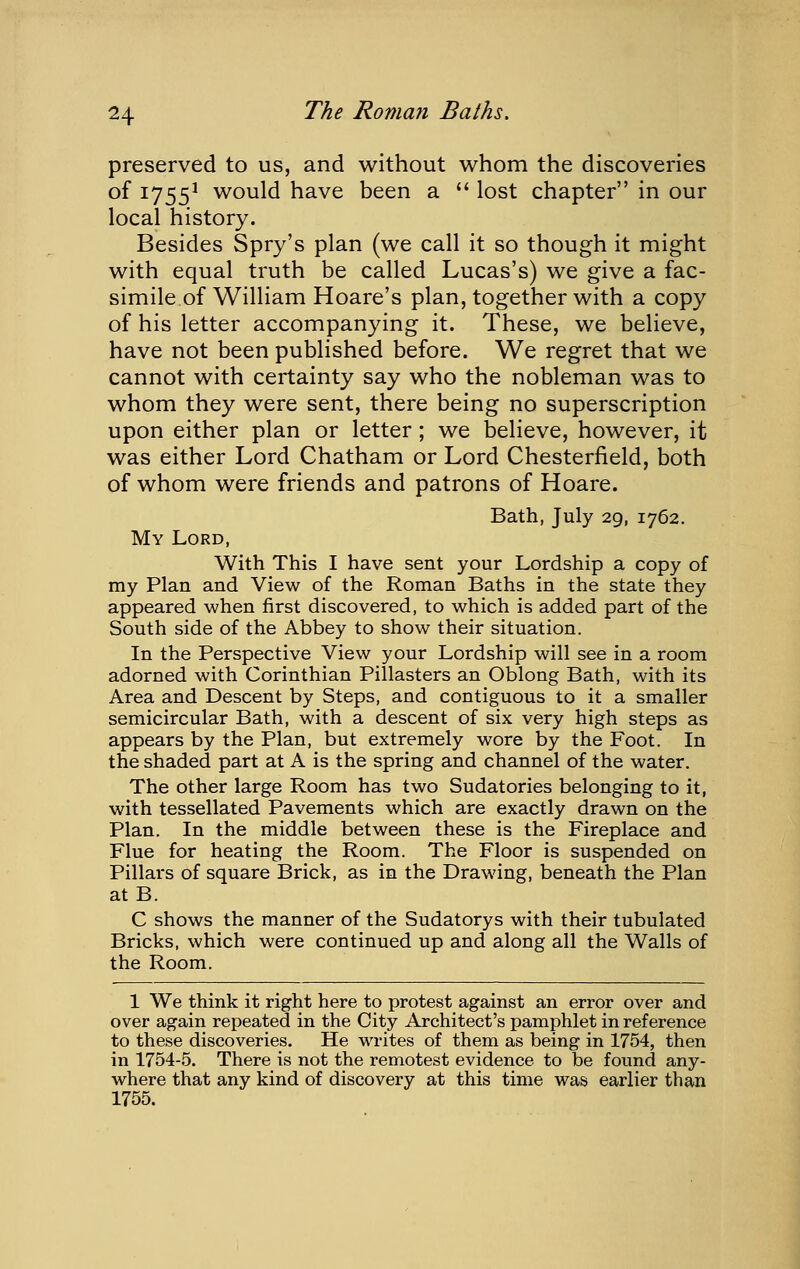 preserved to us, and without whom the discoveries of 1755^ would have been a  lost chapter in our local history. Besides Spry's plan (we call it so though it might with equal truth be called Lucas's) we give a fac- simile of William Hoare's plan, together with a copy of his letter accompanying it. These, we believe, have not been published before. We regret that we cannot with certainty say who the nobleman was to whom they were sent, there being no superscription upon either plan or letter; we believe, however, it was either Lord Chatham or Lord Chesterfield, both of whom were friends and patrons of Hoare. Bath, July 29, 1762. My Lord, With This I have sent your Lordship a copy of my Plan and View of the Roman Baths in the state they appeared when first discovered, to which is added part of the South side of the Abbey to show their situation. In the Perspective View your Lordship will see in a room adorned with Corinthian Pillasters an Oblong Bath, with its Area and Descent by Steps, and contiguous to it a smaller semicircular Bath, with a descent of six very high steps as appears by the Plan, but extremely wore by the Foot. In the shaded part at A is the spring and channel of the water. The other large Room has two Sudatories belonging to it, with tessellated Pavements which are exactly drawn on the Plan. In the middle between these is the Fireplace and Flue for heating the Room. The Floor is suspended on Pillars of square Brick, as in the Drawing, beneath the Plan at B. C shows the manner of the Sudatorys with their tubulated Bricks, which were continued up and along all the Walls of the Room. 1 We think it right here to protest against an error over and over again repeated in the City Architect's pamphlet in reference to these discoveries. He writes of them as being in 1754, then in 1754-5. There is not the remotest evidence to be found any- where that any kind of discovery at this time was earlier than 1755.