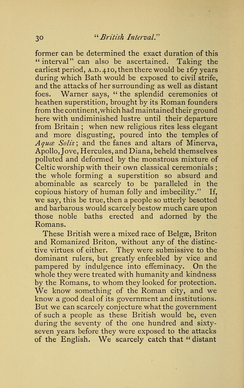 former can be determined the exact duration of this interval can also be ascertained. Taking the earliest period, a.d. 410, then there would be 167 years during which Bath would be exposed to civil strife, and the attacks of her surrounding as well as distant foes. Warner says,  the splendid ceremonies ot heathen superstition, brought by its Roman founders from the continent,which had maintained their ground here with undiminished lustre until their departure from Britain ; when new religious rites less elegant and more disgusting, poured into the temples of AqucE Solis] and the fanes and altars of Minerva, Apollo, Jove, Hercules, and Diana, beheld themselves polluted and deformed by the monstrous mixture of Celtic worship with their own classical ceremonials ; the whole forming a superstition so absurd and abominable as scarcely to be paralleled in the copious history of human folly and imbecility. If, we say, this be true, then a people so utterly besotted and barbarous would scarcely bestow much care upon those noble baths erected and adorned by the Romans. These British were a mixed race of Belgae, Briton and Romanized Briton, without any of the distinc- tive virtues of either. They were submissive to the dominant rulers, but greatly enfeebled by vice and pampered by indulgence into effeminacy. On the whole they were treated with humanity and kindness by the Romans, to whom they looked for protection. We know something of the Roman city, and we know a good deal of its government and institutions. But we can scarcely conjecture what the government of such a people as these British would be, even during the seventy of the one hundred and sixty- seven years before they were exposed to the attacks of the English. We scarcely catch that ** distant