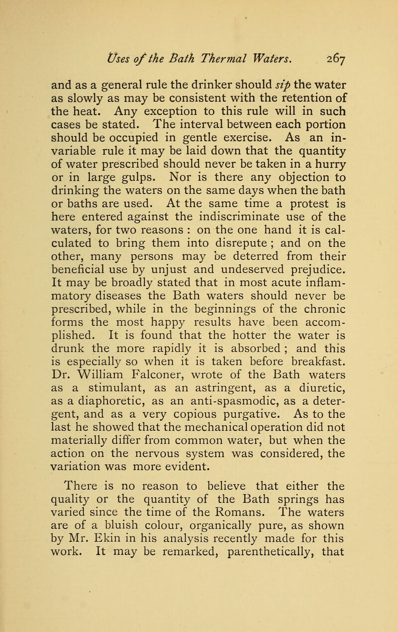 and as a general rule the drinker should sip the water as slowly as may be consistent with the retention of the heat. Any exception to this rule will in such cases be stated. The interval between each portion should be occupied in gentle exercise. As an in- variable rule it may be laid down that the quantity of water prescribed should never be taken in a hurry or in large gulps. Nor is there any objection to drinking the waters on the same days when the bath or baths are used. At the same time a protest is here entered against the indiscriminate use of the waters, for two reasons : on the one hand it is cal- culated to bring them into disrepute ; and on the other, many persons may be deterred from their beneficial use by unjust and undeserved prejudice. It may be broadly stated that in most acute inflam- matory diseases the Bath waters should never be prescribed, while in the beginnings of the chronic forms the most happy results have been accom- plished. It is found that the hotter the water is drunk the more rapidly it is absorbed ; and this is especially so when it is taken before breakfast. Dr. William Falconer, wrote of the Bath waters as a stimulant, as an astringent, as a diuretic, as a diaphoretic, as an anti-spasmodic, as a deter- gent, and as a very copious purgative. As to the last he showed that the mechanical operation did not materially differ from common water, but when the action on the nervous system was considered, the variation was more evident. There is no reason to believe that either the quality or the quantity of the Bath springs has varied since the time of the Romans. The waters are of a bluish colour, organically pure, as shown by Mr. Ekin in his analysis recently made for this work. It may be remarked, parenthetically, that