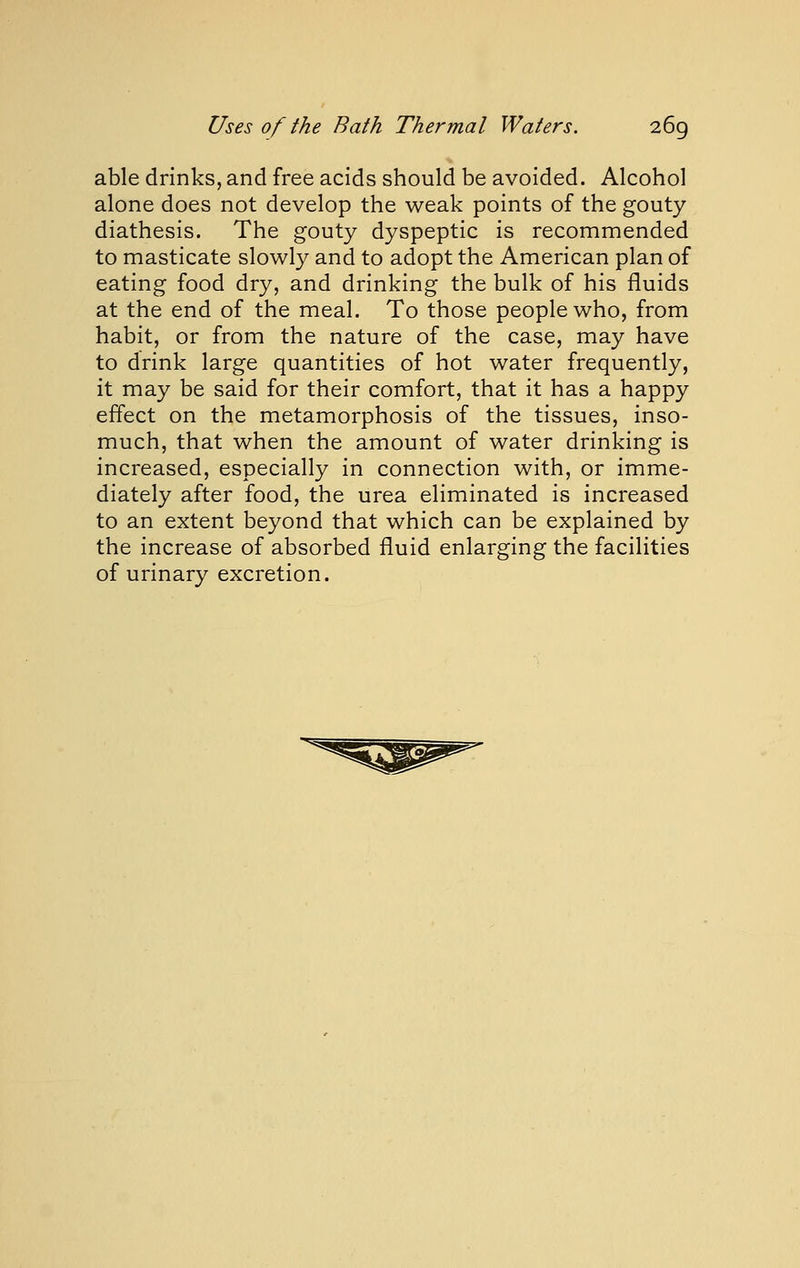 able drinks, and free acids should be avoided. Alcohol alone does not develop the weak points of the gouty diathesis. The gouty dyspeptic is recommended to masticate slowly and to adopt the American plan of eating food dry, and drinking the bulk of his fluids at the end of the meal. To those people who, from habit, or from the nature of the case, may have to drink large quantities of hot water frequently, it may be said for their comfort, that it has a happy effect on the metamorphosis of the tissues, inso- much, that when the amount of water drinking is increased, especially in connection with, or imme- diately after food, the urea eliminated is increased to an extent beyond that which can be explained by the increase of absorbed fluid enlarging the facilities of urinary excretion.
