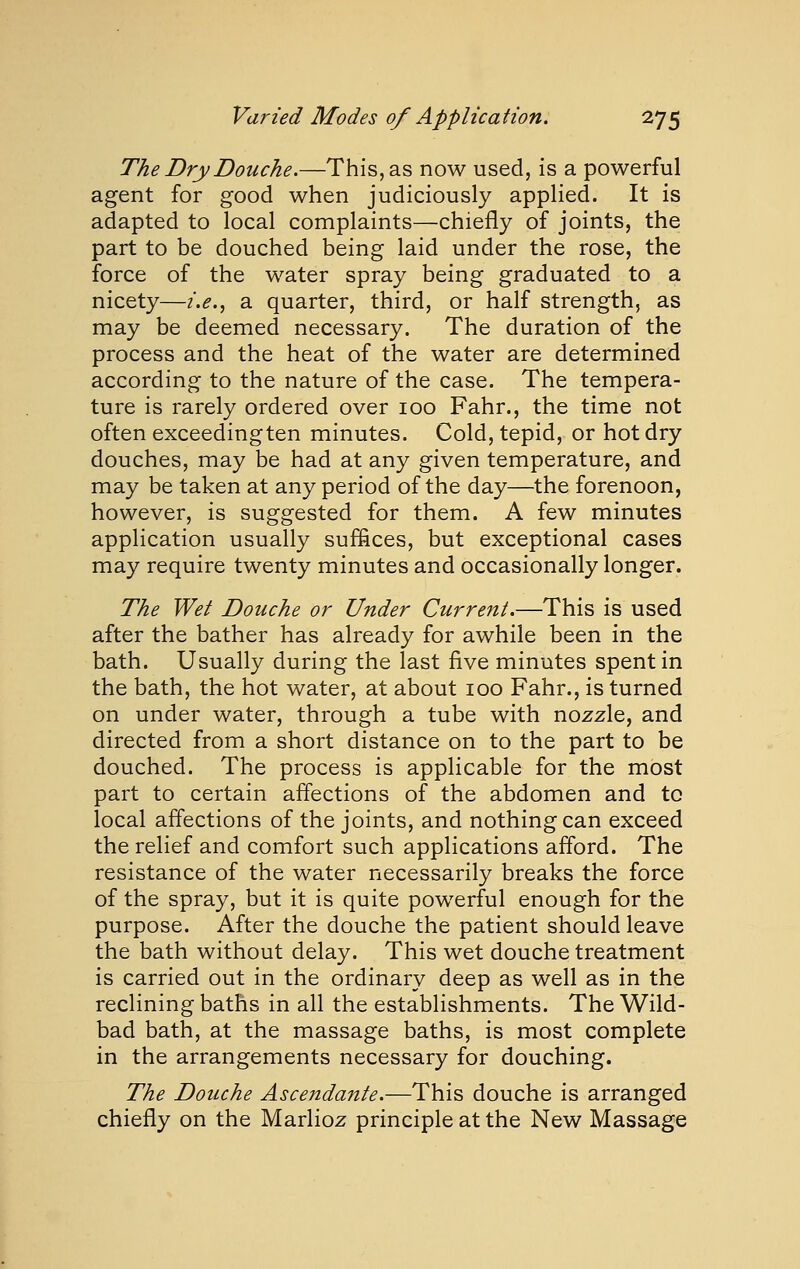 The Dry Douche.—This, as now used, is a powerful agent for good when judiciously applied. It is adapted to local complaints—chiefly of joints, the part to be douched being laid under the rose, the force of the water spray being graduated to a nicety—/.<?., a quarter, third, or half strength, as may be deemed necessary. The duration of the process and the heat of the water are determined according to the nature of the case. The tempera- ture is rarely ordered over 100 Fahr., the time not often exceedingten minutes. Cold, tepid, or hot dry douches, may be had at any given temperature, and may be taken at any period of the day—the forenoon, however, is suggested for them. A few minutes application usually suffices, but exceptional cases may require twenty minutes and occasionally longer. The Wet Douche or Under Current.—This is used after the bather has already for awhile been in the bath. Usually during the last five minutes spent in the bath, the hot water, at about 100 Fahr., is turned on under water, through a tube with nozzle, and directed from a short distance on to the part to be douched. The process is applicable for the most part to certain affections of the abdomen and to local affections of the joints, and nothing can exceed the relief and comfort such applications afford. The resistance of the water necessarily breaks the force of the spray, but it is quite powerful enough for the purpose. After the douche the patient should leave the bath without delay. This wet douche treatment is carried out in the ordinary deep as well as in the reclining baths in all the establishments. The Wild- bad bath, at the massage baths, is most complete in the arrangements necessary for douching. The Douche Ascendante.—This douche is arranged chiefly on the Marlioz principle at the New Massage