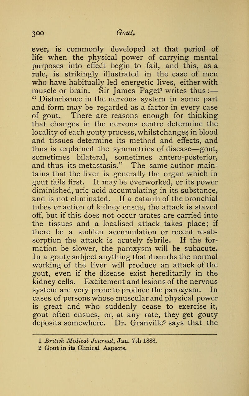 ever, is commonly developed at that period of life when the physical power of carrying mental purposes into effedl begin to fail, and this, as a rule, is strikingly illustrated in the case of men who have habitually led energetic lives, either with muscle or brain. Sir James Paget^ writes thus :— Disturbance in the nervous system in some part and form may be regarded as a factor in every case of gout. There are reasons enough for thinking that changes in the nervous centre determine the locality of each gouty process, whilst changes in blood and tissues determine its method and effects, and thus is explained the symmetries of disease—gout, sometimes bilateral, sometimes antero-posterior, and thus its metastasis. The same author main- tains that the liver is generally the organ which in gout fails first. It maybe overworked, or its power diminished, uric acid accumulating in its substance, and is not eliminated. If a catarrh of the bronchial tubes or action of kidney ensue, the attack is staved off, but if this does not occur urates are carried into the tissues and a localised attack takes place; if there be a sudden accumulation or recent re-ab- sorption the attack is acutely febrile. If the for- mation be slower, the paroxysm will be subacute. In a gouty subject anything that discarbs the normal working of the liver will produce an attack of the gout, even if the disease exist hereditarily in the kidney cells. Excitement and lesions of the nervous system are very prone to produce the paroxysm. In cases of persons whose muscular and physical power is great and who suddenly cease to exercise it, gout often ensues, or, at any rate, they get gouty deposits somewhere. Dr. Granville^ says that the 1 British Medical Journal, Jan. 7th 1888. 2 Gout in its Clinical Aspects.
