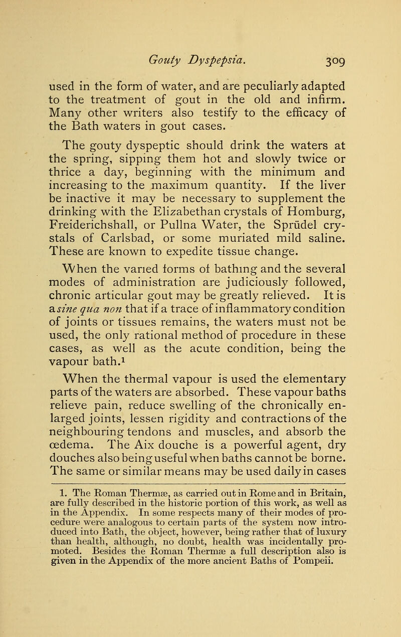 used in the form of water, and are peculiarly adapted to the treatment of gout in the old and infirm. Many other writers also testify to the efficacy of the Bath waters in gout cases. The gouty dyspeptic should drink the waters at the spring, sipping them hot and slowly twice or thrice a day, beginning with the minimum and increasing to the maximum quantity. If the liver be inactive it may be necessary to supplement the drinking with the Elizabethan crystals of Homburg, Freiderichshall, or Pullna Water, the Sprudel cry- stals of Carlsbad, or some muriated mild saline. These are known to expedite tissue change. When the varied forms of bathmg and the several modes of administration are judiciously followed, chronic articular gout may be greatly relieved. It is ^sine qua non that if a trace of inflammatory condition of joints or tissues remains, the waters must not be used, the only rational method of procedure in these cases, as well as the acute condition, being the vapour bath.i When the thermal vapour is used the elementary parts of the waters are absorbed. These vapour baths relieve pain, reduce swelling of the chronically en- larged joints, lessen rigidity and contractions of the neighbouring tendons and muscles, and absorb the oedema. The Aix douche is a powerful agent, dry douches also being useful when baths cannot be borne. The same or similar means may be used daily in cases 1. The Roman Thermae, as carried out in Rome and in Britain, are fully described in the historic portion of this work, as well as in the Appendix. In some respects many of their modes of pro- cedure were analogous to certain parts of the system now intro- duced into Bath, the object, however, being rather that of luxury than health, although, no doubt, health was incidentally pro- moted. Besides the Roman Thermse a full description also is given in the Appendix of the more ancient Baths of Pompeii.
