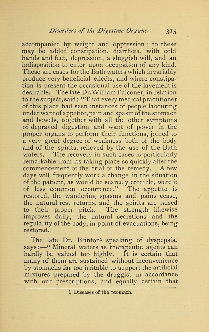 accompanied by weight and oppression : to these may be added constipation, diarrhoea, with cold hands and feet, depression, a sluggish will, and an indisposition to enter upon occupation of any kind. These are cases for the Bath waters which invariably produce very beneficial effedls, and where constipa- tion is present the occasional use of the lavement is desirable. The late Dr. William Falconer, in relation to the subjedt, said: That every medical practitioner of this place had seen instances of people labouring under want of appetite, pain and spasm of the stomach and bowels, together with all the other symptoms of depraved digestion and want of power in the proper organs to perform their functions, joined to a very great degree of weakness both of the body and of the spirits, relieved by the use of the Bath waters. The recovery in such cases is particularly remarkable from its taking place so quickly after the commencement of the trial of the remedy. A few days will frequently work a change in the situation of the patient, as would be scarcely credible, were it of less common occurrence. The appetite is restored, the wandering spasms and pains cease, the natural rest returns, and the spirits are raised to their proper pitch. The strength likewise improves daily, the natural secretions and the regularity of the body, in point of evacuations, being restored. The late Dr. Brintoni speaking of dyspepsia, says :— Mineral waters as therapeutic agents can hardly be valued too highly. It is certain that many of them are sustained without inconvenience by stomachs far too irritable to support the artificial mixtures prepared by the druggist in accordance with our prescriptions, and equally certain that 1 Diseases of the Stomach.