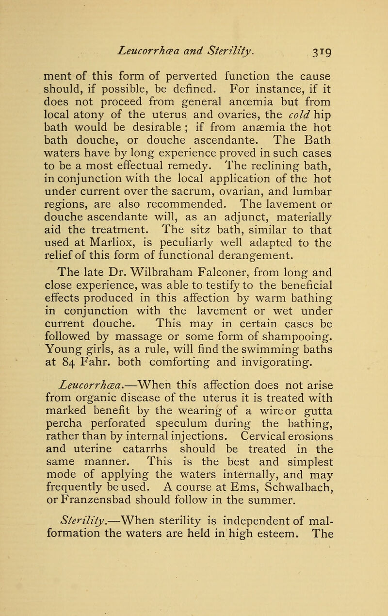 ment of this form of perverted function the cause should, if possible, be defined. For instance, if it does not proceed from general anaemia but from local atony of the uterus and ovaries, the cold hip bath would be desirable ; if from anaemia the hot bath douche, or douche ascendante. The Bath waters have by long experience proved in such cases to be a most effectual remedy. The reclining bath, in conjunction with the local application of the hot under current over the sacrum, ovarian, and lumbar regions, are also recommended. The lavement or douche ascendante will, as an adjunct, materially aid the treatment. The sitz bath, similar to that used at Marliox, is peculiarly well adapted to the relief of this form of functional derangement. The late Dr. Wilbraham Falconer, from long and close experience, was able to testify to the beneficial effects produced in this affection by warm bathing in conjunction with the lavement or wet under current douche. This may in certain cases be followed by massage or some form of shampooing. Young girls, as a rule, will find the swimming baths at 84 Fahr. both comforting and invigorating. Leucorrhcea.—When this affection does not arise from organic disease of the uterus it is treated with marked benefit by the wearing of a wire or gutta percha perforated speculum during the bathing, rather than by internal injections. Cervical erosions and uterine catarrhs should be treated in the same manner. This is the best and simplest mode of applying the waters internally, and may frequently be used. A course at Ems, Schwalbach, or Franzensbad should follow in the summer. Sterility,—When sterility is independent of mal- formation the waters are held in high esteem. The