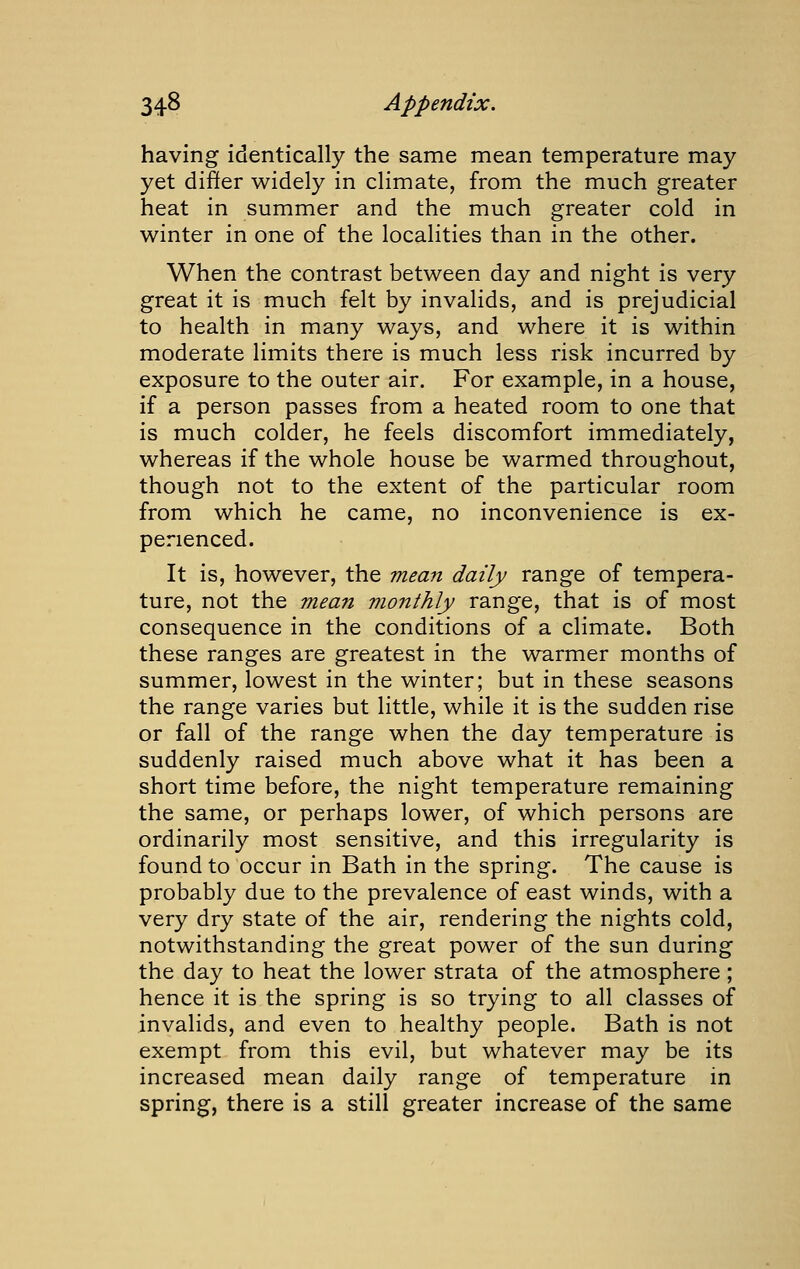 having identically the same mean temperature may yet differ widely in climate, from the much greater heat in summer and the much greater cold in winter in one of the localities than in the other. When the contrast between day and night is very great it is much felt by invalids, and is prejudicial to health in many ways, and where it is within moderate limits there is much less risk incurred by exposure to the outer air. For example, in a house, if a person passes from a heated room to one that is much colder, he feels discomfort immediately, whereas if the whole house be warmed throughout, though not to the extent of the particular room from which he came, no inconvenience is ex- perienced. It is, however, the mean daily range of tempera- ture, not the mean monthly range, that is of most consequence in the conditions of a climate. Both these ranges are greatest in the warmer months of summer, lowest in the winter; but in these seasons the range varies but little, while it is the sudden rise or fall of the range when the day temperature is suddenly raised much above what it has been a short time before, the night temperature remaining the same, or perhaps lower, of which persons are ordinarily most sensitive, and this irregularity is found to occur in Bath in the spring. The cause is probably due to the prevalence of east winds, with a very dry state of the air, rendering the nights cold, notwithstanding the great power of the sun during the day to heat the lower strata of the atmosphere ; hence it is the spring is so trying to all classes of invalids, and even to healthy people. Bath is not exempt from this evil, but whatever may be its increased mean daily range of temperature in spring, there is a still greater increase of the same