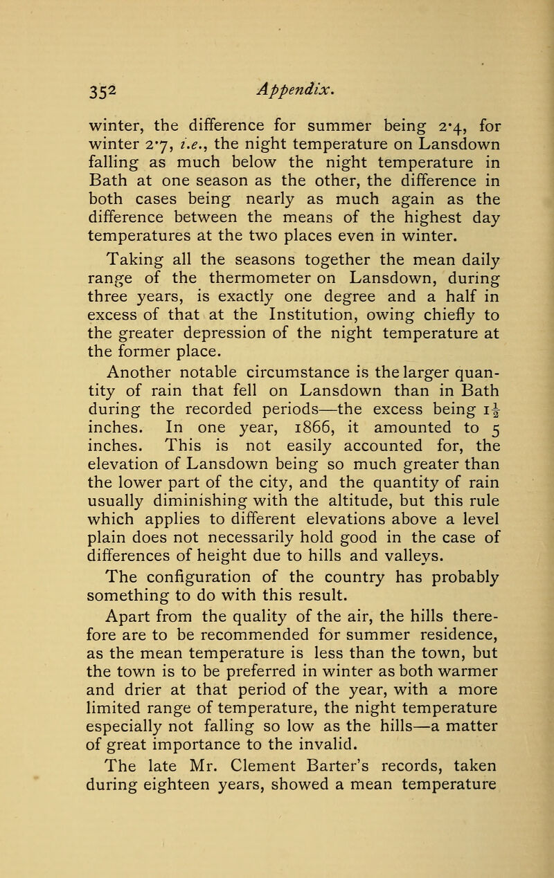 winter, the difference for summer being 2*4, for winter 2*7, z'.*?., the night temperature on Lansdown falling as much below the night temperature in Bath at one season as the other, the difference in both cases being nearly as much again as the difference between the means of the highest day temperatures at the two places even in winter. Taking all the seasons together the mean daily range of the thermometer on Lansdown, during three years, is exactly one degree and a half in excess of that at the Institution, owing chiefly to the greater depression of the night temperature at the former place. Another notable circumstance is the larger quan- tity of rain that fell on Lansdown than in Bath during the recorded periods—the excess being i-|- inches. In one year, 1866, it amounted to 5 inches. This is not easily accounted for, the elevation of Lansdown being so much greater than the lower part of the city, and the quantity of rain usually diminishing with the altitude, but this rule which applies to different elevations above a level plain does not necessarily hold good in the case of differences of height due to hills and valleys. The configuration of the country has probably something to do with this result. Apart from the quality of the air, the hills there- fore are to be recommended for summer residence, as the mean temperature is less than the town, but the town is to be preferred in winter as both warmer and drier at that period of the year, with a more limited range of temperature, the night temperature especially not falling so low as the hills—a matter of great importance to the invalid. The late Mr. Clement Barter's records, taken during eighteen years, showed a mean temperature