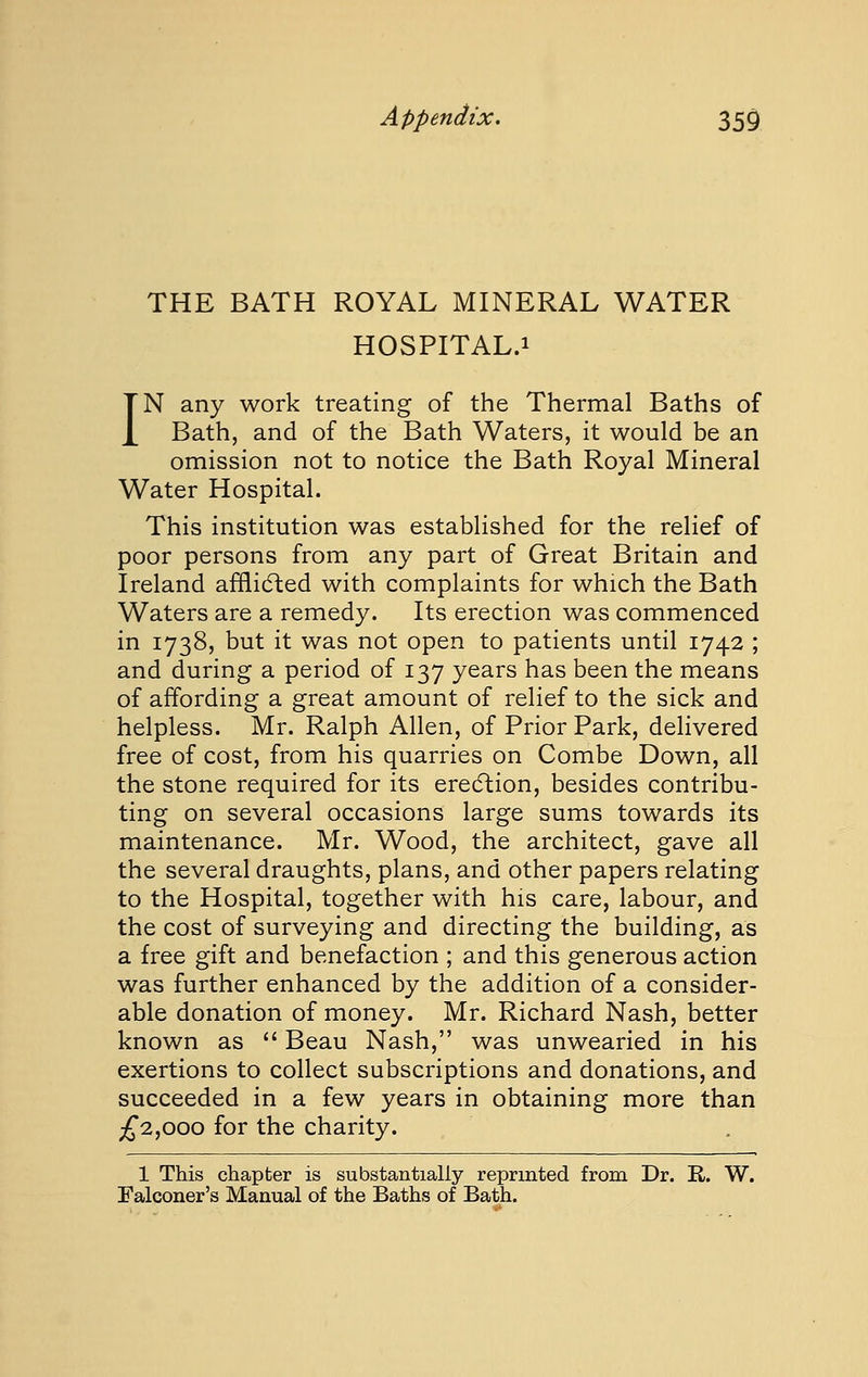 THE BATH ROYAL MINERAL WATER HOSPITAL.i IN any work treating of the Thermal Baths of Bath, and of the Bath Waters, it would be an omission not to notice the Bath Royal Mineral Water Hospital. This institution was established for the relief of poor persons from any part of Great Britain and Ireland afflidled with complaints for which the Bath Waters are a remedy. Its erection was commenced in 1738, but it was not open to patients until 1742 ; and during a period of 137 years has been the means of affording a great amount of relief to the sick and helpless. Mr. Ralph Allen, of Prior Park, delivered free of cost, from his quarries on Combe Down, all the stone required for its erecftion, besides contribu- ting on several occasions large sums towards its maintenance. Mr. Wood, the architect, gave all the several draughts, plans, and other papers relating to the Hospital, together with his care, labour, and the cost of surveying and directing the building, as a free gift and benefaction ; and this generous action was further enhanced by the addition of a consider- able donation of money. Mr. Richard Nash, better known as Beau Nash, was unwearied in his exertions to collect subscriptions and donations, and succeeded in a few years in obtaining more than ;f 2,000 for the charity. 1 This chapter is substantially reprinted from Dr. E,. W. Falconer's Manual of the Baths of Bath.