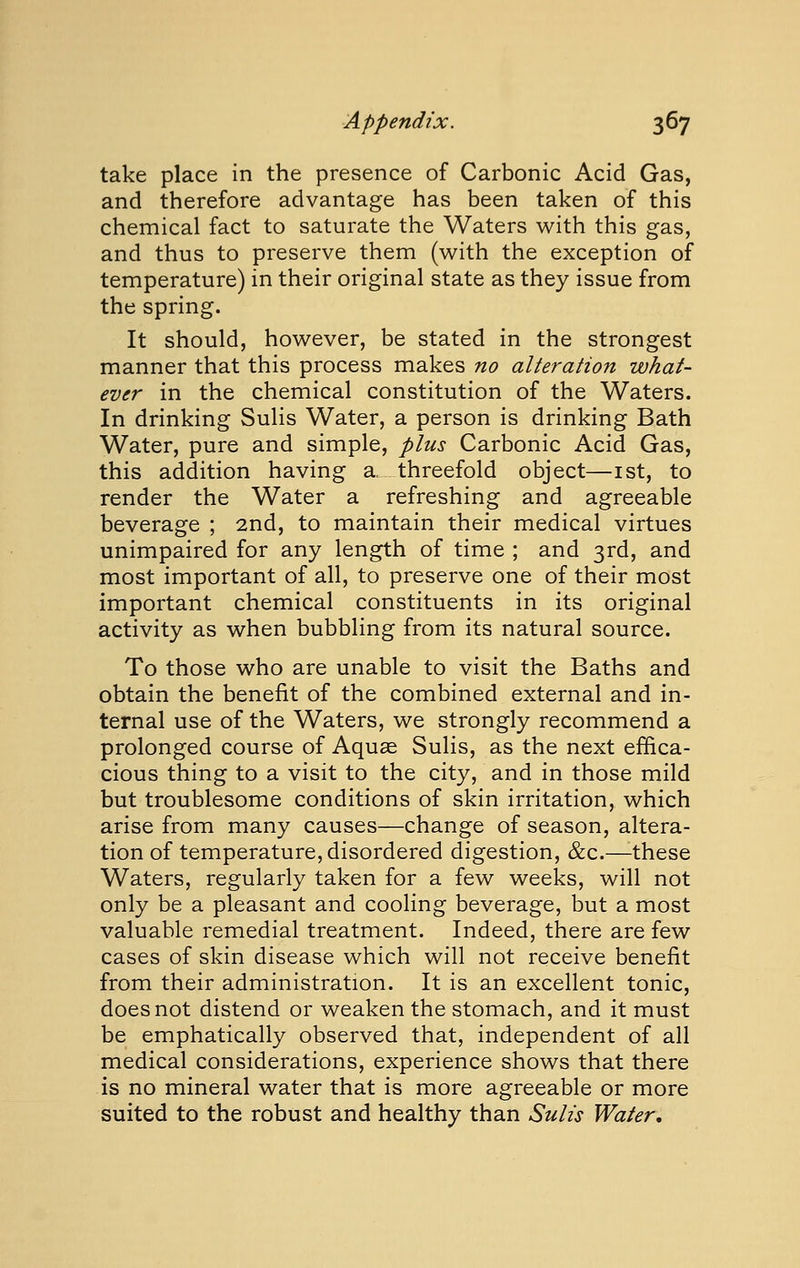 take place in the presence of Carbonic Acid Gas, and therefore advantage has been taken of this chemical fact to saturate the Waters with this gas, and thus to preserve them (with the exception of temperature) in their original state as they issue from the spring. It should, however, be stated in the strongest manner that this process makes no alteration what- ever in the chemical constitution of the Waters. In drinking Sulis Water, a person is drinking Bath Water, pure and simple, plus Carbonic Acid Gas, this addition having a. threefold object—ist, to render the Water a refreshing and agreeable beverage ; 2nd, to maintain their medical virtues unimpaired for any length of time ; and 3rd, and most important of all, to preserve one of their most important chemical constituents in its original activity as when bubbling from its natural source. To those who are unable to visit the Baths and obtain the benefit of the combined external and in- ternal use of the Waters, we strongly recommend a prolonged course of Aquae Sulis, as the next efBca- cious thing to a visit to the city, and in those mild but troublesome conditions of skin irritation, which arise from many causes—change of season, altera- tion of temperature, disordered digestion, &c.—-these Waters, regularly taken for a few weeks, will not only be a pleasant and cooling beverage, but a most valuable remedial treatment. Indeed, there are few cases of skin disease which will not receive benefit from their administration. It is an excellent tonic, does not distend or weaken the stomach, and it must be emphatically observed that, independent of all medical considerations, experience shows that there is no mineral water that is more agreeable or more suited to the robust and healthy than Sulis Water,