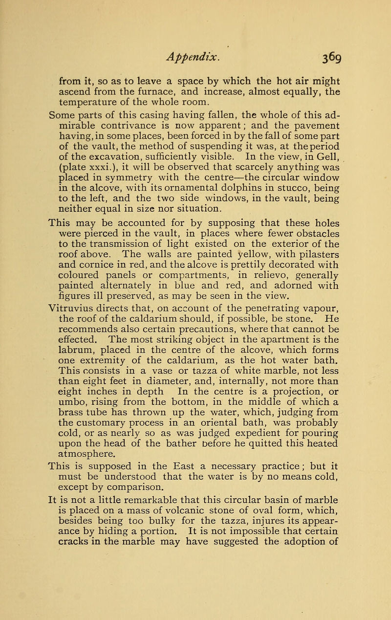 from it, so as to leave a space by which the hot air might ascend from the furnace, and increase, almost equally, the temperature of the whole room. Some parts of this casing having fallen, the whole of this ad- mirable contrivance is now apparent; and the pavement having, in some places, been forced in by the fall of some part of the vault, the method of suspending it was, at the period of the excavation, sufficiently visible. In the view, in Gell, (plate xxxi.), it will be observed that scarcely anything was placed in symmetry with the centre—the circular window in the alcove, with its ornamental dolphins in stucco, being to the left, and the two side windows, in the vault, being neither equal in size nor situation. This may be accounted for by supposing that these holes were pierced in the vault, in places where fewer obstacles to the transmission of light existed on the exterior of the roof above. The walls are painted yellow, with pilasters and cornice in red, and the alcove is prettily decorated with coloured panels or compartments, in relievo, generally painted alternately in blue and red, and adorned with figures ill preserved, as may be seen in the view. Vitruvius directs that, on account of the penetrating vapour, the roof of the caldarium should, if possible, be stone. He recommends also certain precautions, where that cannot be effected. The most striking object in the apartment is the labrum, placed in the centre of the alcove, which forms one extremity of the caldarium, as the hot water bath. This consists in a vase or tazza of white marble, not less than eight feet in diameter, and, internally, not more than eight inches in depth In the centre is a projection, or umbo, rising from the bottom, in the middle of which a brass tube has thrown up the water, which, judging from the customary process in an oriental bath, was probably cold, or as nearly so as was judged expedient for pouring upon the head of the bather Defore he quitted this heated atmosphere. This is supposed in the East a necessary practice; but it must be understood that the water is by no means cold, except by comparison. It is not a little remarkable that this circular basin of marble is placed on a mass of volcanic stone of oval form, which, besides being too bulky for the tazza, injures its appear- ance by hiding a portion. It is not impossible that certain cracks in the marble may have suggested the adoption of
