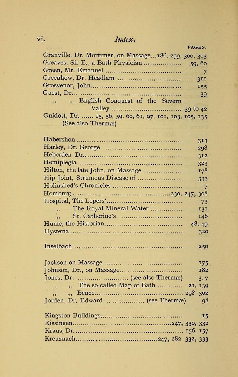 PAGES. Granville, Dr. Mortimer, on Massage...186, 299, 300, 303 Greaves, Sir E., a Bath Physician 59, 60 Green, Mr. Emanuel 7 Greenhow, Dr. Headlam 311 Grosvenor, John 155 Guest, Dr 39 ,, ,, English Conquest of the Severn Valley 39 to 42 Guidott, Dr 15, 56, 59, 60, 61, 97, loi, 103, 105, 135 (See also Thermae) Habershon 313 Harley, Dr. George 298 Heberden Dr 312 Hemiplegia 323 Hilton, the late John, on Massage 178 Hip Joint, Strumous Disease of 333 Holinshed's Chronicles 7 Homburg 230, 247, 308 Hospital, The Lepers' 73 „ The Royal Mineral Water 131 ',, St. Catherine's 146 Hume, the Historian 48,49 Hysteria 320 Inselbach 250 Jackson on Massage 175 Johnson, Dr., on Massage 182 Jones, Dr (see also Thermae) 3,7 ,, ,, The so-called Map of Bath 21,139 ,, ,, Bence 298 302 Jorden, Dr. Edward (see Thermae) 98 Kingston Buildings 15 Kissingen 247, 330, 332 Kraus, Dr 156, 157 Kreuznach 247, 282 332, 333