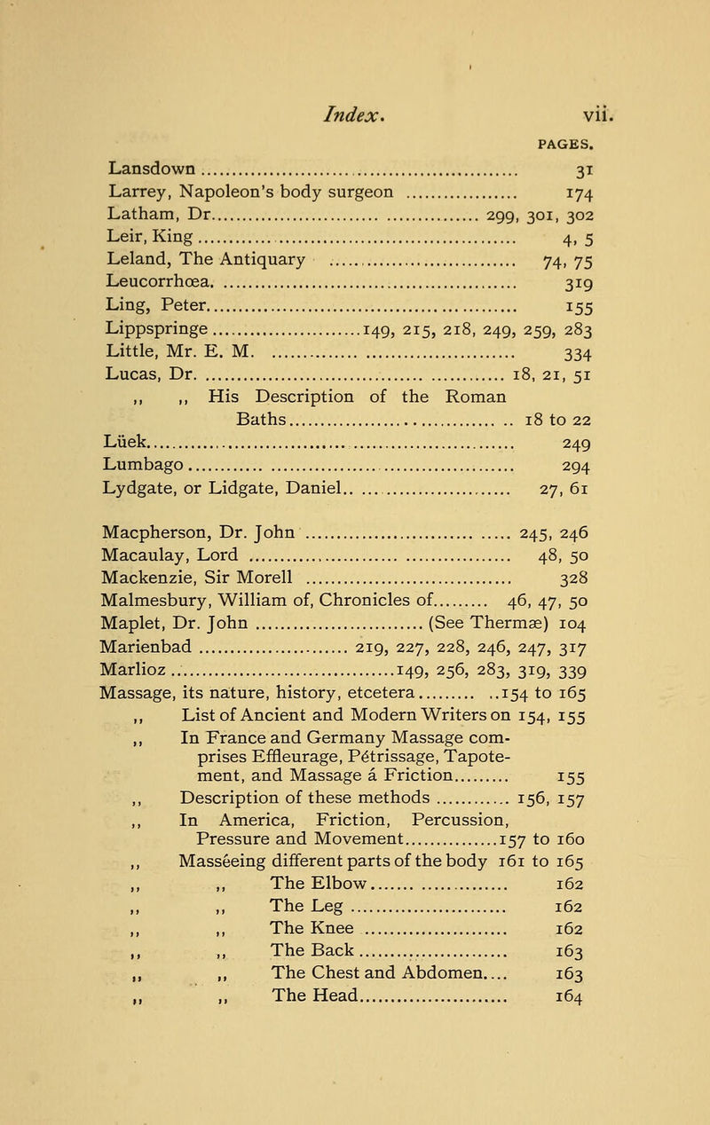 PAGES. Lansdown 31 Larrey, Napoleon's body surgeon 174 Latham, Dr 299, 301, 302 Leir, King 4, 5 Leland, The Antiquary 74.75 Leucorrhoea 319 Ling, Peter 155 Lippspringe 149, 215, 218, 249, 259, 283 Little, Mr. E. M 334 Lucas, Dr 18, 21, 51 ,, ,, His Description of the Roman Baths 18 to 22 Liiek 249 Lumbago 294 Lydgate, or Lidgate, Daniel 27,61 Macpherson, Dr. John 245, 246 Macaulay, Lord 48, 50 Mackenzie, Sir Morell 328 Malmesbury, William of, Chronicles of 46, 47, 50 Maplet, Dr. John (See Thermae) 104 Marienbad 219, 227, 228, 246, 247, 317 Marlioz.. 149, 256, 283, 319, 339 Massage, its na:ture, history, etcetera 154 to 165 ,, List of Ancient and Modern Writers on 154, 155 „ In France and Germany Massage com- prises Effleurage, Petrissage, Tapote- ment, and Massage a Friction 155 ,, Description of these methods 156, 157 ,, In America, Friction, Percussion, Pressure and Movement 157 to 160 „ Masseeing different parts of the body 161 to 165 ,, ,, The Elbow 162 „ ,, The Leg 162 ,, ,, The Knee 162 ,, ,, The Back 163 ,, ,, The Chest and Abdomen.... 163 ,, ,, The Head 164