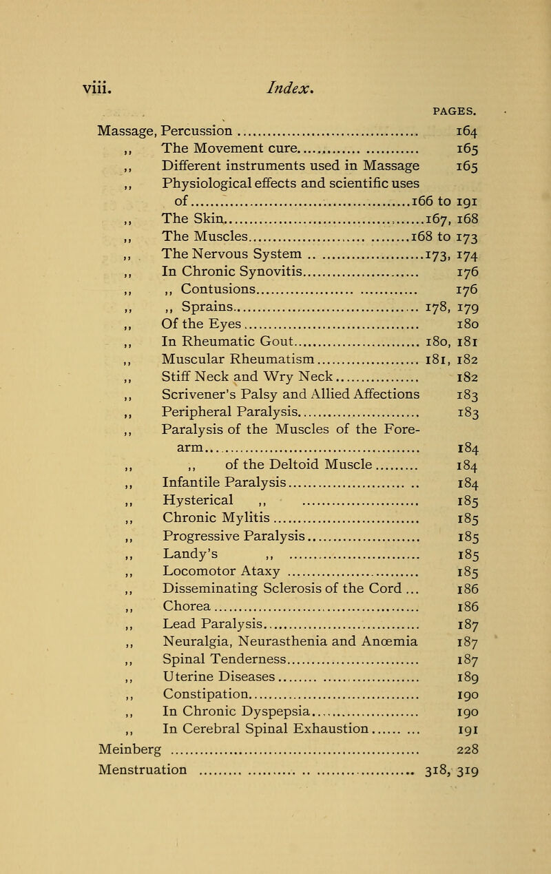 Vlll. Index, PAGES. 164 165 165 Massage, Percussion The Movement cure Different instruments used in Massage Physiological effects and scientific uses of 166 to igi The Skin , 167, 168 The Muscles 168 to 173 The Nervous System 173, 174 In Chronic Synovitis 176 ,, Contusions 176 ,, Sprains 178, 179 Of the Eyes In Rheumatic Gout 180, 180 i»i Muscular Rheumatism 181, 182 Stiff Neck and Wry Neck 182 Scrivener's Palsy and iVllied Affections 183 Peripheral Paralysis 183 Paralysis of the Muscles of the Fore- arm ... 184 of the Deltoid Muscle 184 Infantile Paralysis 184 Hysterical ,, 185 Chronic Mylitis 185 Progressive Paralysis 185 Landy's ,, 185 Locomotor Ataxy 185 Disseminating Sclerosis of the Cord ... 186 Chorea , 186 Lead Paralysis 187 Neuralgia, Neurasthenia and Anoemia 187 Spinal Tenderness 187 Uterine Diseases 189 Constipation igo In Chronic Dyspepsia igo In Cerebral Spinal Exhaustion igi Meinberg 228 Menstruation 318,319