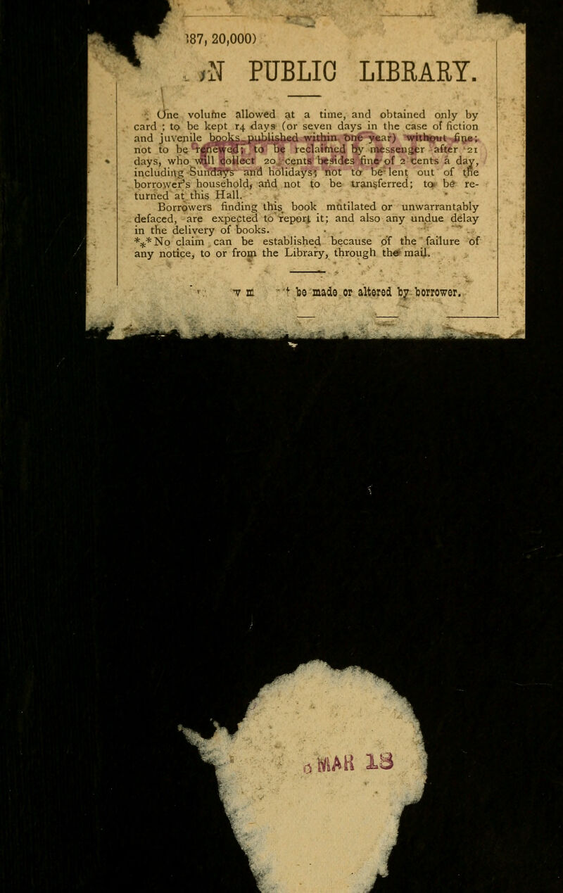 187, 20,000) .N PUBLIC LIBRARY. . One volufne allowed at a time, and obtained only by card ; to be kept r4 days (or seven days in the case of fiction and jiivenije bpoks. piijblished within. t>n€^ear) 'tmN^t J5&*r not to be^rcjncwed; to Be reclaimed b>' inessensjtr after 21 days, who \^11 Qoilect 20, cents besides fine of 2 cents a day, including SuifdS^s and holidays', not ta be-lent out of the borrower's household^ and not to be transferred; to b* re- turned at this Hall. , , • ' Borrowers finding this_^ book mtitilated or unwarrantably defaced, are expected toTeporJ; it; and also any undue delay in the delivery of books. • . _ •'- ' .. *:j:*No claim can be established because pf the'failure of any notice, to or froui the Libraiy, through th#mail. T It '■^ be made.or altered bjr-borrower.