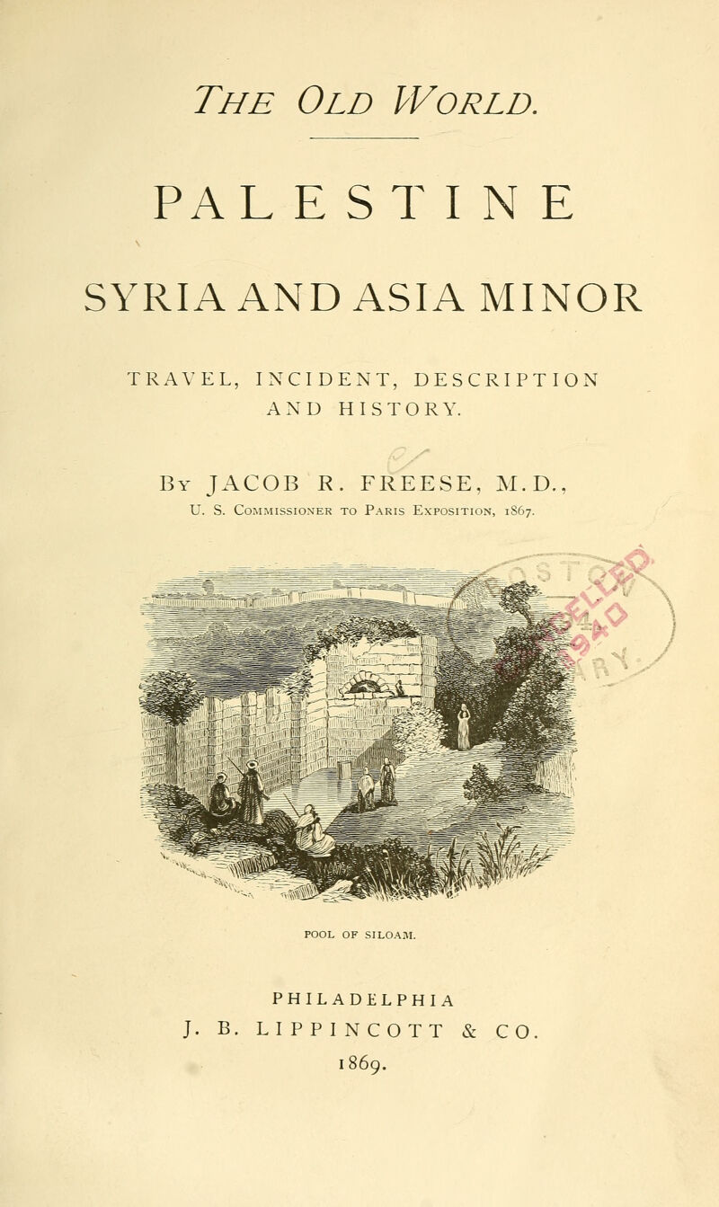 The Old World. PAL E ST I N E SYRIA AND ASIA MINOR TRAVEL, INCIDENT, DESCRIPTION AND HISTORY. By JACOB R. FREESE, M.D., U. S. Commissioner to Paris Exposition, 1867. POOL OF SI LOAM. PHILADELPHIA J. B. L I P P I N COTT & CO. 1869.