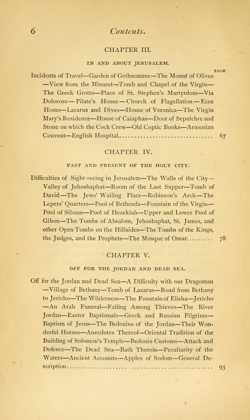 CHAPTER III. IN AND ABOUT JERUSALEM. PAGE Incidents of Travel—Garden of Gethsemane—The Mount of Olives —View from the Minaret—Tomb and Chapel of the Virgin— The Greek Grotto—Place of St. Stephen's Martyrdom—Via Doloroso — Pilate's House — Church of Flagellation—Ecce Homo—Lazarus and Dives—House of Veronica—The Virgin Mary's Residence—House of Caiaphas—Door of Sepulchre and Stone on which the Cock Crew—Old Coptic Books—Armenian Convent—English Hospital 67 CHAPTER IV. PAST AND PRESENT OF THE HOLY CITY. Difficulties of Sight-seeing in Jerusalem—The Walls of the City— Valley of Jehoshaphat—Room of the Last Supper—Tomb of David—The Jews' Wailing Place—Robinson's Arch—The Lepers' Quarters—Pool of Bethesda—Fountain of the Virgin— Pool of Siloam—Pool of Hezekiah—Upper and Lower Pool of Gihon—The Tombs of Absalom, Jehoshaphat, St. James, and other Open Tombs on the Hillsides—The Tombs of the Kings, the Judges, and the Prophets—The Mosque of Omar 78 CHAPTER V. OFF FOR THE JORDAN AND DEAD SEA. Off for the Jordan and Dead Sea—A Difficulty with our Dragoman —Village of Bethany—Tomb of Lazarus—Road from Bethany to Jericho—The Wilderness—The Fountain of Elisha—Jericho —An Arab Funeral—Falling Among Thieves—The River Jordan—Easter Baptismals—Greek and Russian Pilgrims— Baptism of Jesus—The Bedouins of the Jordan—Their Won- derful Horses—Anecdotes Thereof—Oriental Tradition of the Building of Solomon's Temple—Bedouin Customs—Attack and Defence—The Dead Sea—Bath Therein—Peculiarity of the Waters—Ancient Accounts—Apples of Sodom—General De- scription , 93