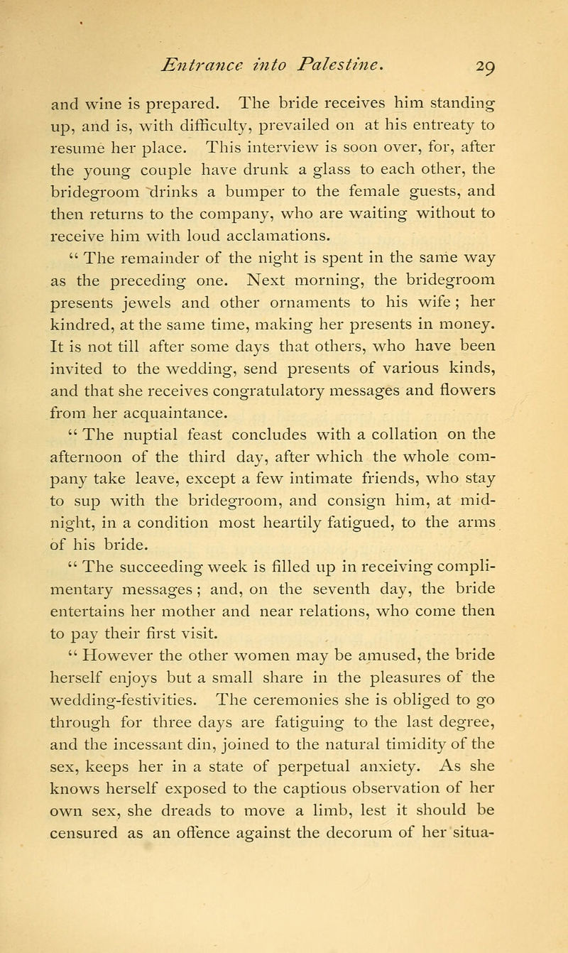 and wine is prepared. The bride receives him standing up, and is, with difficulty, prevailed on at his entreaty to resume her place. This interview is soon over, for, after the young couple have drunk a glass to each other, the bridegroom drinks a bumper to the female guests, and then returns to the company, who are waiting without to receive him with loud acclamations.  The remainder of the night is spent in the same way as the preceding one. Next morning, the bridegroom presents jewels and other ornaments to his wife ; her kindred, at the same time, making her presents in money. It is not till after some days that others, who have been invited to the wedding, send presents of various kinds, and that she receives congratulatory messages and flowers from her acquaintance.  The nuptial feast concludes with a collation on the afternoon of the third day, after which the whole com- pany take leave, except a few intimate friends, who stay to sup with the bridegroom, and consign him, at mid- night, in a condition most heartily fatigued, to the arms of his bride.  The succeeding week is filled up in receiving compli- mentary messages ; and, on the seventh day, the bride entertains her mother and near relations, who come then to pay their first visit.  However the other women may be amused, the bride herself enjoys but a small share in the pleasures of the wedding-festivities. The ceremonies she is obliged to go through for three days are fatiguing to the last degree, and the incessant din, joined to the natural timidity of the sex, keeps her in a state of perpetual anxiety. As she knows herself exposed to the captious observation of her own sex, she dreads to move a limb, lest it should be censured as an offence against the decorum of her situa-